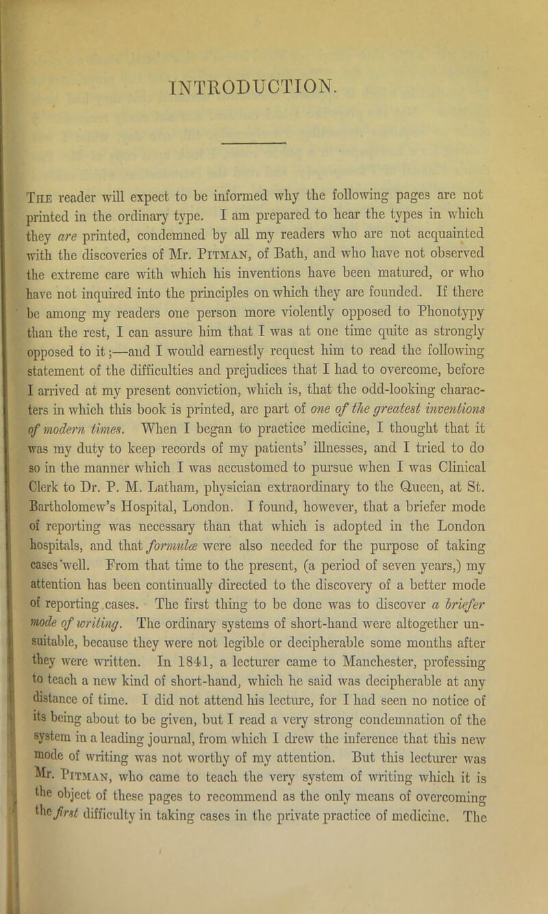 INTRODUCTION. The reader will expect to be informed why the following pages are not printed in the ordinary type. I am prepared to hear the types in which they are printed, condemned by all my readers who are not acquainted with the discoveries of Mr. Pitman, of Bath, and who have not observed the extreme care with which his inventions have been matured, or who have not inquired into the principles on which they are founded. If there be among my readers one person more violently opposed to Phonotypy than the rest, I can assure him that I was at one time quite as strongly opposed to it;—and I would earnestly request him to read the following statement of the difficulties and prejudices that I had to overcome, before I arrived at my present conviction, which is, that the odd-looking charac- ters in which this book is printed, are part of one of the greatest inventions of modern times. When I began to practice medicine, I thought that it was my duty to keep records of my patients’ illnesses, and I tried to do so in the manner which I was accustomed to pursue when I was Clinical Clerk to Dr. P. M. Latham, physician extraordinary to the Queen, at St. Bartholomew’s Hospital, London. I found, however, that a briefer mode of reporting was necessary than that which is adopted in the London hospitals, and that formulce were also needed for the purpose of taking cases 'well. Prom that time to the present, (a period of seven years,) my attention has been continually directed to the discovery of a better mode of reporting cases. The first thing to be done was to discover a briefer mode of writing. The ordinary systems of short-hand were altogether un- suitable, because they were not legible or decipherable some months after they were written. In 1841, a lecturer came to Manchester, professing to teach a new kind of short-hand, which he said was decipherable at any distance of time. I did not attend his lecture, for I had seen no notice of its being about to be given, but I read a very strong condemnation of the system in a leading journal, from which I drew the inference that this new mode of writing was not worthy of my attention. But this lecturer was Mr. Pitman, who came to teach the very system of writing which it is the object of these pages to recommend as the only means of overcoming the first difficulty in taking cases in the private practice of medicine. The