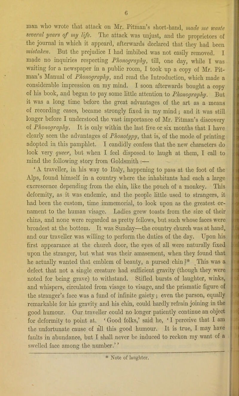 lumi who wrote that attack on Mr. Pitman’s short-hand, inode me iconic several years of my life. The attack was unjust, and the proprietors of the journal in which it appeal'd, afterwards declared that they had been mistaken. But the prejudice I had imbibed was not easily removed. I made no inquiries respecting Phonography, till, one day, while I was waiting for a newspaper in a public room, I took up a copy of Mr. Pit- man’s Manual of Phonography, and read the Introduction, which made a considerable impression on my mind. I soon afterwards bought a copy of his book, and began to pay some little attention to Phonography. But it was a long time before the great advantages of the art as a means of recording cases, became strongly fixed in my mind; and it was still longer before I understood the vast importance of Mr. Pitman’s discovery of Phonography. It is only within the last five or six months that I have clearly seen the advantages of Plionotypy, that is, of the mode of printing adopted in this pamphlet. I candidly confess that the new characters do look very queer, but when I feel disposed to laugh at them, I call to mind the following story from Goldsmith :— ‘ A traveller, in his way to Italy, happening to pass at the foot of the Alps, found himself in a country where the inhabitants had each a large excrescence depending from the chin, like the pouch of a monkey. This deformity, as it was endemic, and the people little used to strangers, it had been the custom, time immemorial, to look upon as the greatest or- nament to the human visage. Ladies grew toasts from the size of their chins, and none were regarded as pretty fellows, but such whose faces were broadest at the bottom. It was Sunday—the country church was at hand, and our traveller was willing to perform the duties of the day. Upon his first appearance at the church door, the eyes of all were naturally fixed upon the stranger, but what was their amasement, when they found that he actually wanted that emblem of beauty, a pursed chin }* This was a defect that not a single creature had sufficient gravity (though they were noted for being grave) to withstand. Stifled bursts of laughter, winks, and whispers, circulated from visage to visage, and the prismatic figure of the stranger’s face was a fund of infinite gaiety; even the parson, equally remarkable for his gravity and his chin, could hardly refrain joining in the good humour. Our traveller could no longer patiently continue an object for deformity to point at. ‘Good folks,’ said he, ‘I perceive that I am the unfortunate cause of all this good humour. It is true, I may have faults in abundance, but I shall never be induced to reckon my want of a swelled face among the number.’ ’ * Note of laughter.