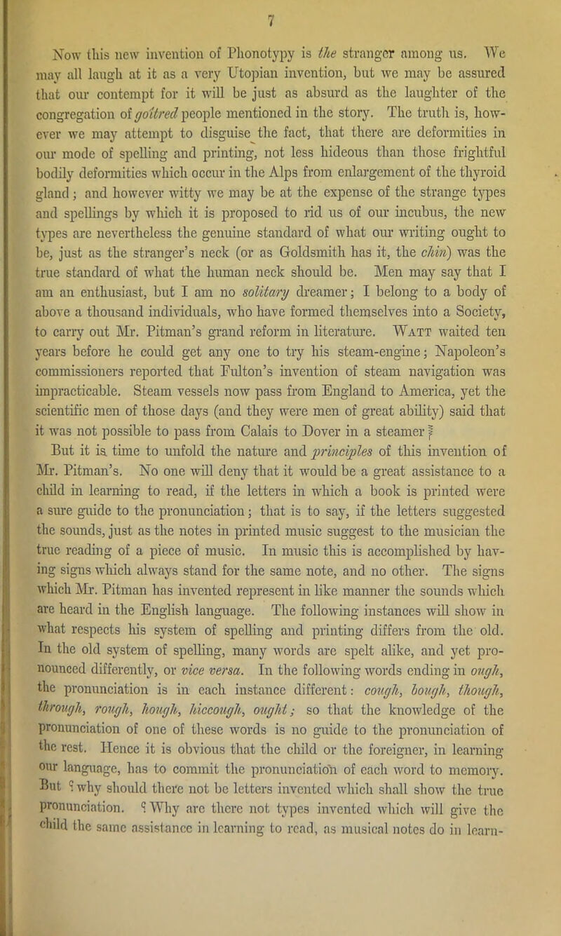 Now this new invention of Plionotypy is the stranger among ns. We may all laugh at it as a very Utopian invention, hut we may be assured that our contempt for it will be just as absurd as the laughter of the congregation of goitred people mentioned in the story. The truth is, how- ever we may attempt to disguise the fact, that there are deformities in our mode of spelling and printing, not less hideous than those frightful bodily deformities which occur in the Alps from enlargement of the thyroid gland ; and however witty we may be at the expense of the strange types and spellings by which it is proposed to rid us of our incubus, the new types are nevertheless the genuine standard of what our writing ought to be, just as the stranger’s neck (or as Goldsmith has it, the chin) was the true standard of what the human neck should be. Men may say that I am an enthusiast, but I am no solitary dreamer; I belong to a body of above a thousand individuals, who have formed themselves into a Society, to cany out Mr. Pitman’s grand reform in literature. Watt waited ten years before he could get any one to try his steam-engine; Napoleon’s commissioners reported that Pulton’s invention of steam navigation was impracticable. Steam vessels now pass from England to America, yet the scientific men of those days (and they were men of great ability) said that it was not possible to pass from Calais to Dover in a steamer f But it ia tune to unfold the nature and principles of this invention of Mr. Pitman’s. No one will deuy that it would be a great assistance to a child in learning to read, if the letters in which a book is printed were a sure guide to the pronunciation; that is to say, if the letters suggested the sounds, just as the notes in printed music suggest to the musician the true reading of a piece of music. In music this is accomplished by hav- ing signs which always stand for the same note, and no other. The signs which Mr. Pitman has invented represent in like manner the sounds which are heard in the English language. The following instances will show in what respects his system of spelling and printing differs from the old. Iu the old system of spelling, many words are spelt alike, and yet pro- nounced differently, or vice versa. In the following words ending in ough, the pronunciation is in each instance different: cough, lough, though, through, rough, hough, hiccough, ought; so that the knowledge of the pronunciation of one of these words is no guide to the pronunciation of the rest. Hence it is obvious that the child or the foreigner, in learning our language, has to commit the pronunciation of each word to memory. But S why should there not be letters invented which shall show the true pronunciation. S Why arc there not types invented which will give the child the same assistance in learning to read, as musical notes do in learn-
