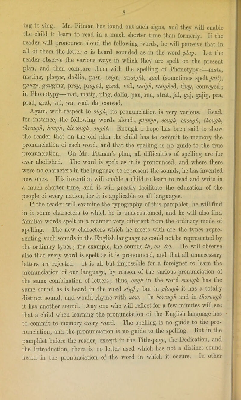 s ing to sing. Mr. Pitman lias found out such signs, and they will enable the child to learn to read in a much shorter time than formerly. If the reader will pronounce aloud the following words, he will perceive that in all of them the letter a is heard sounded as in the word play. Let the reader observe the various ways in which they are spelt on the present plan, and then compare them with the spelling of Phonotypy:—mate, mating, plagae, da/dia, pain, reign, straight, gaol (sometimes spelt jail), gauge, gauging, pray, prayed, great, veil, weigh, weighed, they, conveyed; in Phonotypy—mat, math), plag, dalia, pan, ran, strat, jal, gaj, gajig, pra, prad, grat, val, wa, wad, da, convad. Again, with respect to ouylt, its pronunciation is very various. Head, for instance, the following words aloud; plough, cough, enough, though, through, hough, hiccough, ought. Enough I hope has been said to show the reader that on the old plan the child has to commit to memory the pronunciation of each word, and that the spelling is no guide to the true pronunciation. On Mr. Pitman’s plan, all difficulties of spelling are for ever abolished. The word is spelt as it is pronounced, and where there were no characters in the language to represent the sounds, he has invented new ones. His invention will enable a child to learn to read and write in a much shorter time, and it will greatly facilitate the education of the people of every nation, for it is applicable to all languages. If the reader will examine the typography of this pamphlet, he will find in it some characters to which he is unaccustomed, and he will also find familiar words spelt in a manner very different from the ordinary mode of spelling. The new characters which he meets with are the types repre- senting such sounds in the English language as could not be represented by the ordinary types; for example, the sounds th, ou, &c. He will observe also that every word is spelt as it is pronounced, and that all unnecessary letters are rejected. It is all but impossible for a foreigner to learn the pronunciation of our language, by reason of the various pronunciation of the same combination of letters; thus, ough in the word enough has the same sound as is heard in the word stuff; but in plough it has a totally distinct sound, and would rhyme with note. In borough and in thorough it has another sound. Any one who will reflect for a few minutes will see that a child when learning the pronunciation of the English language has to commit to memory every word. The spelling is no guide to the pro- nunciation, and the pronunciation is no guide to the spelling. But in the pamphlet before the reader, except in the Title-page, the Dedication, and the Introduction, there is no letter used which has not a distinct sound heard in the pronunciation of the word in which it occurs. In other