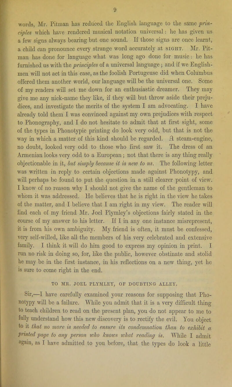 words, Mr. Pitman has reduced the English language to the same prin- ciples which have rendered musical notation universal: he has given us a few signs always bearing but one sound. If those signs are once learnt, a child can pronounce every strange word accurately at sight. Mr. Pit- man has done for language what was long ago done for music: he has furnished us with the principles of a universal language; and if we English- men will not act in this case, as the foolish Portugeuse did when Columbus offered them another world, our language will be the universal one. Some of my readers will set me down for an enthusiastic dreamer. They may give me any nick-name they like, if they will but throw aside then- preju- dices, and investigate the merits of the system I am advocating. I have already told them I was convinced against my own prejudices until respect to Phonography, and I do not hesitate to admit that at first sight, some of the types in Phonotypic printing do look very odd, but that is not the way in which a matter of this kind should be regarded. R steam-engine, no doubt, looked very odd to those who first saw it. The dress of an Armenian looks very odd to a European; not that there is any thing really objectionable in it, but simply because it is new to us. The following letter was written in reply to certain objections made against Phonotypy, and will perhaps be found to put the cpiestion in a still clearer point of view. I know of no reason why I should not give the name of the gentleman to whom it was addressed. He believes that he is right in the view’ he takes of the matter, and I believe that I am right in my view. The reader will find each of my friend Mr. Joel Plymley’s objections fairly stated in the course of my answrer to his letter. If I in any one instance misrepresent, it is from his own ambiguity. My friend is often, it must be confessed, very self-willed, like all the members of his very celebrated and extensive family. I think it will do him good to express my opinion in print. I run no risk in doing so, for, like the public, however obstinate and stolid he may be in the first instance, in his reflections on a new thing, yet he is sure to come right in the end. TO MR. JOEL PLYMLEY, OF DOUBTING ALLEY. Sir,—I have carefully examined your reasons for supposing that Pho- notypy will be a failure. While you admit that it is a very difficult thing to teach children to read on the present plan, you do not appear to me to fully understand how this new discovery is to rectify the evil. You object to it that no more is needed to ensure its condemnation than to exhibit a printed page to any person who knows what reading is. While I admit again, as I have admitted to you before, that the types do look a little