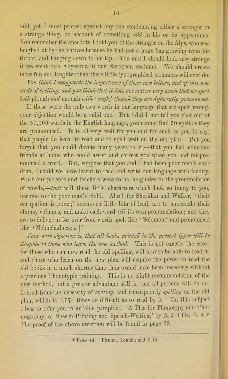 odd, yet I must protest against any one condemning either a stranger or a strange tiling, on account of something odd in his or its appearance. You remember the anecdote I told you of the stranger on the Alps, who was laughed at by the natives because he had not a huge bag growing from his throat, and hanging down to his lap. You and I should look very strange if we went into Abyssinia in our European costume. We should create more fun and laughter than these little typographical strangers null ever do. You think I exaggerate the importance of these new letters, and of this new mode of spelling, and you think that it does not matter very much that ice spell both plough and enough with ‘ oughj though they are differently pronounced. If these were the only two words in our language that are spelt wrong, your objection would be a valid one. But S did I not tell you that out of the 50,000 words in the English language, you cannot find 50 spelt as they are pronounced. It is all very well for you and for such as you to say, that people do learn to read and to spell well on the old plan. But you forget that you could devote many years to it,—that you had educated friends at home who could assist and correct you when you had mispro- nounced a word. But, suppose that you aud I had been poor men’s chil- dren, ? could we have learnt to read and write our language with facility. What our parents and teachers were to us, as guides in the pronunciation of words,—that will these little characters which look so funny to you, become to the poor man’s child. Alas ! for Sheridan and Walker, ‘their occupation is gone;’ seventeen little bits of lead, are to supersede their clumsy volumes, and make each word tell its own pronunciation; and they are to deliver us for ever from words spelt like ‘ Solomon,’ and pronounced like ‘ Nebuchadnezzar } ’ Your next objection is, that all boohs printed in the present types will be illegible to those who learn the new method. This is not exactly the case; for those who can now read the old spelling, will always be able to read it, and those who learn on the new plan will accpiire the power to read the old books in a much shorter time than would have been necessary without a previous Phonotypic training. This is no slight recommendation of the new method, but a greater advantage still is, that all persons will be de- livered from the necessity of writing, and consequently spelling on the old plan, which is 1,074 times as difficult as to read by it. On this subject I beg to refer you to an 'able pamphlet, * A Plea for Phonotvpy and Pho- nography, or Speech-Printing and Speech-Writing,’ by A. J. Ellis, B. A* The proof of the above assertion will be found in page 22. * Price 4d. Pitman, London and Bath.