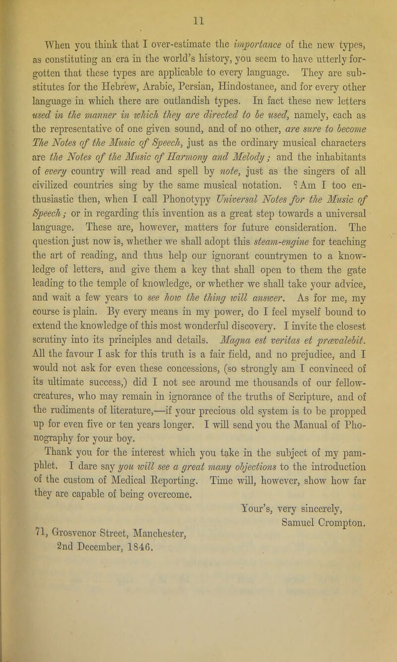 When you think that I over-estimate the importance of the new types, as constituting an era in the world’s history, you seem to have utterly for- gotten that these types are applicable to every language. They are sub- stitutes for the Hebrew, Arabic, Persian, Hindostanee, and for every other language in which there are outlandish types. In fact these new letters used in the manner in which they are directed to he used, namely, each as the representative of one given sound, and of no other, are sure to become The Notes of the Music of Speech, just as the ordinary musical characters are the Notes of the Music of Harmony and Melody; and the inhabitants of every country will read and spell by note, just as the singers of all civilized countries sing by the same musical notation. q. Am I too en- thusiastic then, when I call Phonotypy Universal Notes for the Music of Speech; or in regarding this invention as a great step towards a universal language. These are, however, matters for future consideration. The question just now is, whether we shall adopt this steam-engine for teaching the art of reading, and thus help our ignorant countrymen to a know- ledge of letters, and give them a key that shall open to them the gate leading to the temple of knowledge, or whether we shall take your advice, and wait a few years to see how the thing will answer. As for me, my course is plain. By every means in my power, do I feel myself bound to extend the knowledge of this most wonderful discovery. I invite the closest scrutiny into its principles and details. Magna est veritas et prcevalebit. All the favour I ask for this truth is a fair field, and no prejudice, and I would not ask for even these concessions, (so strongly am I convinced of its ultimate success,) did I not see around me thousands of our fellow- creatures, who may remain in ignorance of the truths of Scripture, and of the rudiments of literature,—if your precious old system is to be propped up for even five or ten years longer. I will send you the Manual of Pho- nography for your boy. Thank you for the interest which you take in the subject of my pam- phlet. I dare say you ivill see a great many objections to the introduction of the custom of Medical Reporting. Time 'will, however, show how far they are capable of being overcome. Your’s, very sincerely, Samuel Crompton. 71, Grosvenor Street, Manchester, 2nd December, 1846.