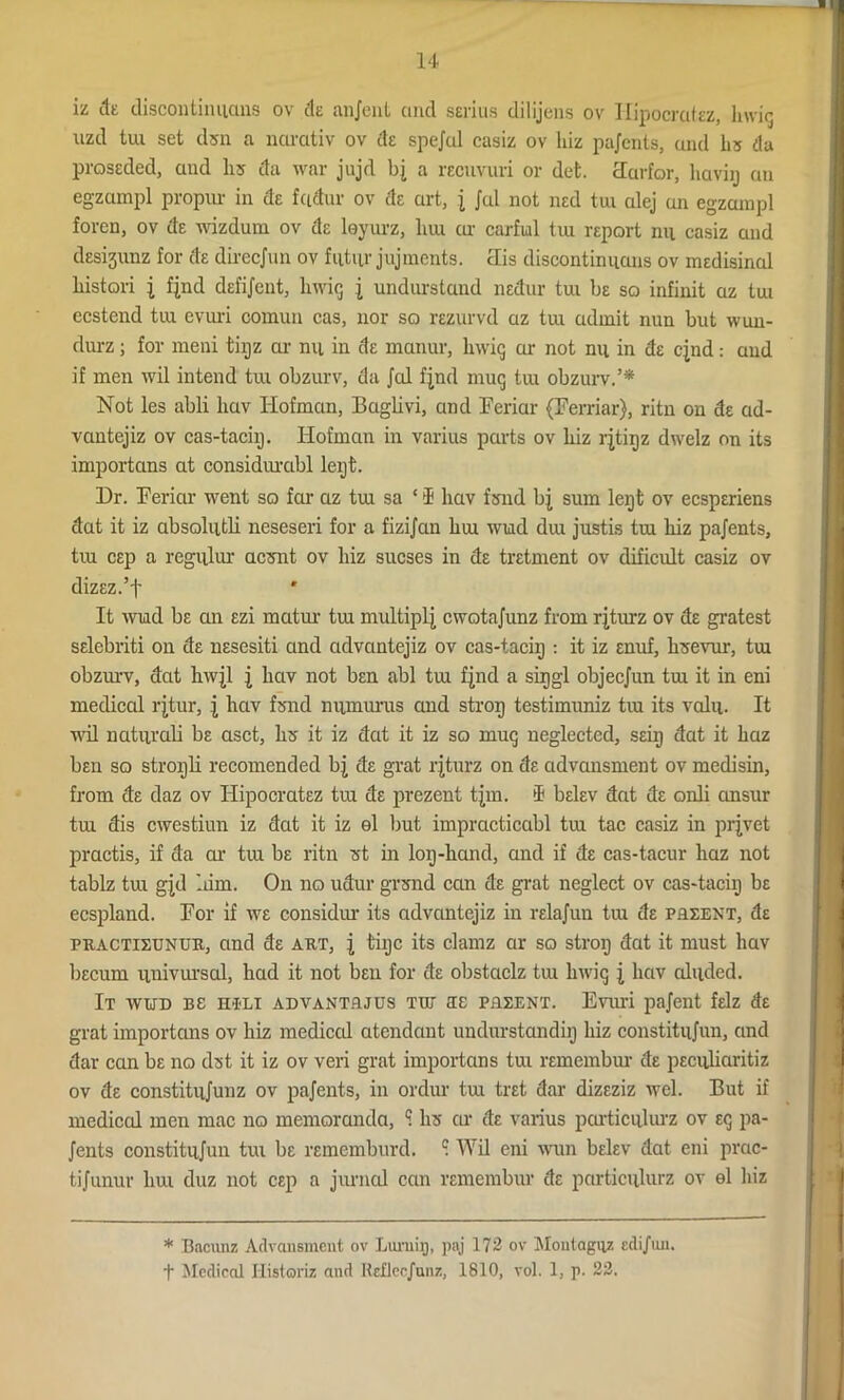 iz clt discontinuous ov de anjent and serins dilijens ov Ilipocratez, lnvig uzd tui set dsn a narativ ov de spejal casiz ov hiz pajents, and hs da prossded, and lis da war jujd bj a rECiivuri or det. clurfor, haviy an egzampl propur in de fadur ov de art, j Jul not ned tm alej an egzampl foren, ov de wizdum ov de lsyurz, hrn ar carful tiu report mi casiz and desigunz for de direcjun ov futur jujments. 3is discontinuans ov medisinal liistori i fjnd dsfijent, liwig j undurstand nedur tui be so infinit az tm ccstend tui evuri comun cas, nor so rezurvd az tui admit nun but wun- durz; for ineni tiijz ar nil in de manur, lnvig ar not nil in de cjnd: and if men wil intend tui obzurv, da Jed fjnd mug tui obzurv.’* Not les abli hav Hofmcin, Baglivi, and Feriar (Ferriar), ritn on de ad- vantejiz ov cas-taciij. Hofmcin in varius parts ov liiz rjtipz dwelz on its importans at considurcibl lept. Dr. Feriar went so far az tm sa ‘ 1 hav fsiid bj sum lept ov ecsperiens dat it iz absoliitli neseseri for a fizijan hrn wud elm justis tm hiz pajents, tiu cep a regular aesnt ov hiz sucses in de tretment ov dificult casiz ov dizez.’f It wud be an ezi matm tui multiply cwotajunz from rjturz ov de gratest selebriti on de nesesiti and advantejiz ov cas-taciij : it iz enuf, hisevur, tm obzurv, dat hwjl j hav not ben abl tm fjnd a sipgl objeejun tm it in eni medical rjtur, j hav fond numurus and strop testimuniz tm its valu. It wil naturali be aset, hs it iz dat it iz so mug neglected, seiij dat it haz ben so stropli recomended bj de grat rjturz on de cidvcmsment ov medisin, from de daz ov Ilipocratez tiu de prezent tjm. $ belev dat de onli emsur tm dis ewestiun iz dat it iz el but impracticabl tiu tac casiz in prjvet practis, if da or tui be ritn st in lop-hand, and if de cas-tacur haz not tablz tui gjd him. On no udur grsnd can de grat neglect ov cas-tacip be ecspland. For if we considur its advantejiz in relajun tm de pueent, de puactieunuk, and de art, j tipc its clamz ar so strop dat it must hav becum univursal, had it not ben for de obstaclz tui lnvig j hav abided. It wud be h®li advantrjus TUT RE pflEENT. Enu'i pajent felz de grat importans ov hiz medical atendaut undurstandip hiz constitujun, and dar can be no dst it iz ov veri grat importans tui remembur de peculiaritiz ov de constitujunz ov pajents, in ordur tui tret dar dizeziz wel. But if medical men mac no memoranda, ? hs ar de varius porticulurz ov eg pa- jents constitujun tui be rememburd. 1 Wil eni wun belev dat eni prac- tijunur hrn duz not cep a jurned can remembur de porticulurz ov el hiz * Bacunz Advansment ov Lumip, paj 172 ov Moutaguz edijun. f Mcdiocd Ilistoriz and Eeflec/unz, 1810, vol. 1, p. 22.