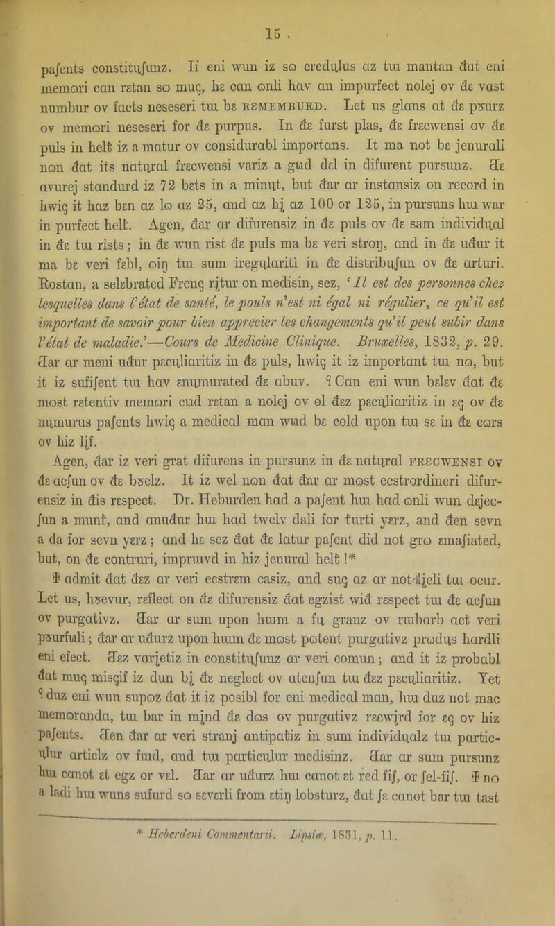 pnj'ents constitujunz. Il’ eni wuu iz so credulus ciz trn mantan dot eni memori can retail so mug, lie can onli hav an impurfect uolej ov de vast numbur ov facts neseseri tin be rsmemburd. Let us glans at de pmarz ov memori neseseri for de purpus. In de furst plas, de frecwensi ov de puls in belt iz a matur ov considurabl importans. It ina not be jenurali non dat its natural frecwensi variz a gud del in difurent pursunz. He avurej standurd iz 72 bets in a mimit, but dar ai’ instansiz on record in bwig it haz ben az lo az 25, and az hj az 100 or 125, in pursuns hui war in purfect belt. Agen, dar ar difurensiz in de puls ov de sam individual in de trn rists; in de wun rist de puls ma be veri strop, and in de udur it ma be veri febl, oiij tui sum iregulariti in de distribufun ov de cirturi. Rostan, a selebrated Frenq l'itur on medisin, sez, ‘ II est des personnes chez Usquelles dans Vetat de sante, le poub id est ni egal ni regulier, ce quit est important de savoir pour bien apprecier les changernents qu’il pent subir dans Vetat de maladie.’—Cours de Medicine Clinique. Bruxelles, 1832, p. 29. Rar or meni udur peculiarity in de puls, bwig it iz important tui no, but it iz sufijent tui bav enumurated de abuv. S Can eni wun belev dat de most retentiv memori cud retail a nolej ov el dez peculiarity in eg ov de niimurus pajents bwig a medical man wiad be celd upon tui se in de cars ov biz ljf. Agen, dar iz veil grat difurens in pursunz in de natural frscwenst ov de acjun ov de bselz. It iz wel non dat dar ar most ecstrordineri difur- ensiz in dis respect. Dr. Heburden bad a pajent bui bad onli wun dejec- Jun a munt, and anudur hui bad twelv dali for turti yerz, and den sevn a da for sevn yerz; and be sez dat de latur pajent did not gro emajiated, but, on de contruri, imprmvd in hiz jenurol belt !* i admit dat dez ar veri ecstrem casiz, and sug az ar noMlJcli tui ocur. Let us, bsevur, reflect on de difurensiz dat egzist wid respect tui de acjun ov purgativz. clar or sum upon burni a fu granz ov ruibarb act veri psurfiali; dar ar udurz upon buim de most potent purgativz produs liardli eni efect. Rez vaqetiz in constitujunz ca’ veri comun; and it iz probabl dat mug misgif iz dun bj de neglect ov atenjun tui dez peculiarity. Yet 1 duz eni wun supoz dat it iz posibl for eni medical man, bra duz not mac memoranda, tui bar in mjnd de dos ov purgativz recwjrd for eg ov biz pajents. Ren dar or veri stranj antipatiz in sum individualz tra partic- ulur articlz ov frad, and tra particular medisinz. Rar or sum pursunz hui canot et egz or vel. Rar cur udurz lira cctnot et red fij, or Jel-fiJ. i no a ladi lira wuns sufurd so severli from etiij lobsturz, dcit Je canot bar tra tast