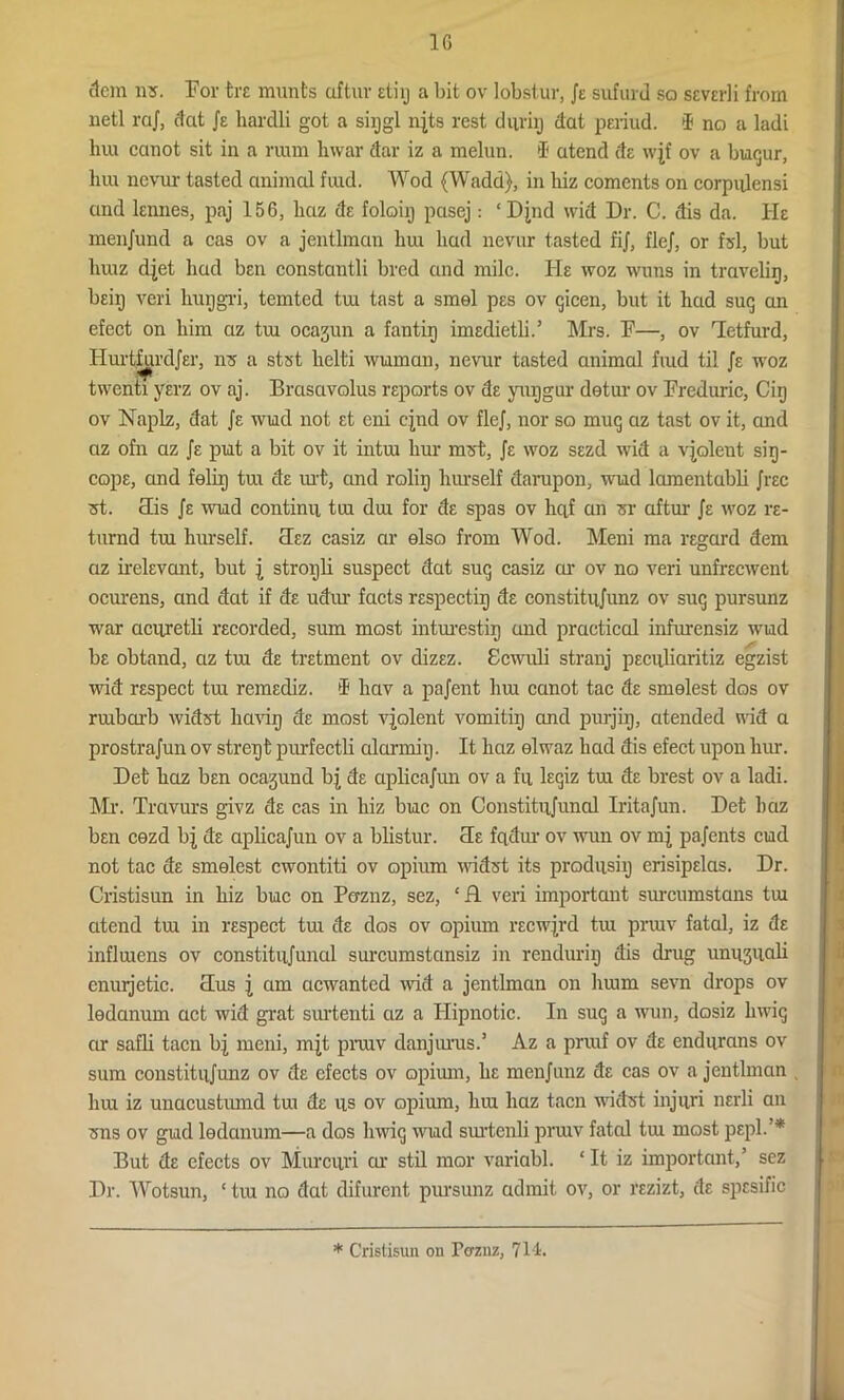 item us. For tre munts aftuv etiij a bit ov lobstur, Je sufurd so sever]i from uetl raj, dat Je hardli got a siijgl njts rest duriij dat periud. (B no a ladi lnu canot sit in a ram Invar dar iz a melun. i atend de wjf ov a buqur, lira nevur tasted animal find. Wod (Wadd), in hiz coments on corpulensi and lennes, paj 156, liaz de foloiij pasej: ‘ Djnd wid Dr. C. dis da. He menjund a cas ov a jentlman liui had nevnr tasted fij, flej, or fsl, but liuiz djet hud ben constantli bred and mile. He woz wuns in travelir), beiij veri huggri, temted tm tast a smel pes ov qicen, but it had sug an efect on him az tm ocajun a fan tig imedietli.’ Mrs. F—, ov Hctfurd, Hurtfurdjer, ns a stst helti wiaman, nevur tasted animal find til Je woz twenti yerz ov aj. Brasavolus reports ov de yuggur detur ov Freduric, Cirj ov Naplz, dat Je wud not et eni cjnd ov flej, nor so mug az tast ov it, and az ofn az Je put a bit ov it intra bur mzrfc, Je woz sezd wid a violent sig- cope, and felig tui de mi, and roliij hurself darupon, wud lamentabli Jrec 3t. His Je wud continii tiu dm for de spas ov hqf an sr aftur Je woz re- turnd tm hurself. Hez casiz or elso from Wod. Meni ma regard dem az irelevant, but \ strogli suspect dat sug casiz ar ov no veri unfreewent ocurens, and dat if de udur facts respect ig de constitnjunz ov sug pursunz war acurctli recorded, sum most inturestig and practical infurensiz wud be obtand, az tm de tretment ov dizez. Scwuli stranj peciiliaritiz egzist wid respect tm remediz. i liav a pajent hm canot tac de smelest dos ov rmbcu’b widst havig de most violent vomitig and purjig, atended wid a prostrajun ov stregt pmfectli alarmiij. It haz elwaz had dis efect upon lnu-. Det haz ben ocagund bj de aplicajun ov a fii legiz tm de brest ov a ladi. Mr. Travurs givz de cas in hiz buc on Constitujunal Iritajun. Det haz ben cezd bj de aplicajun ov a blistur. He fqdur ov wun ov mj pajents cud not tac de smelest cwontiti ov opium widst its prodqsiij erisipelas. Dr. Cristisun in hiz buc on Paznz, sez, ‘H veri important surcumstans tm atend tm in respect tm de dos ov opium recwjrd tm prmv fatal, iz de inflmens ov constitujunal surcumstansiz in renduriij dis drug unujuali cnurjetic. Hus j am aewanted wid a jentlman on hmm sevn drops ov ledanum act wid grat surtenti az a Ilipnotic. In sug a wun, dosiz hwig ar safli tacn bj meni, mjt pnuv danjurus.’ Az a prraf ov de endurans ov sum constitujmiz ov de cfects ov opium, he menjuiiz de cas ov a jentlman hm iz unacustmnd tm de us ov opium, hm haz tacn widst injuri nerli an 3ns ov gud ledanum—a dos hwig wud surtcnli prmv fatal tm most pepl.’* But de cfects ov Murciu'i ar stil mor variabl. ‘It iz important,’ sez Dr. Wotsun, ‘ tiu no dat difurent pursunz admit ov, or rezizt, de spesific * Cristisun on Pcrznz, 711.