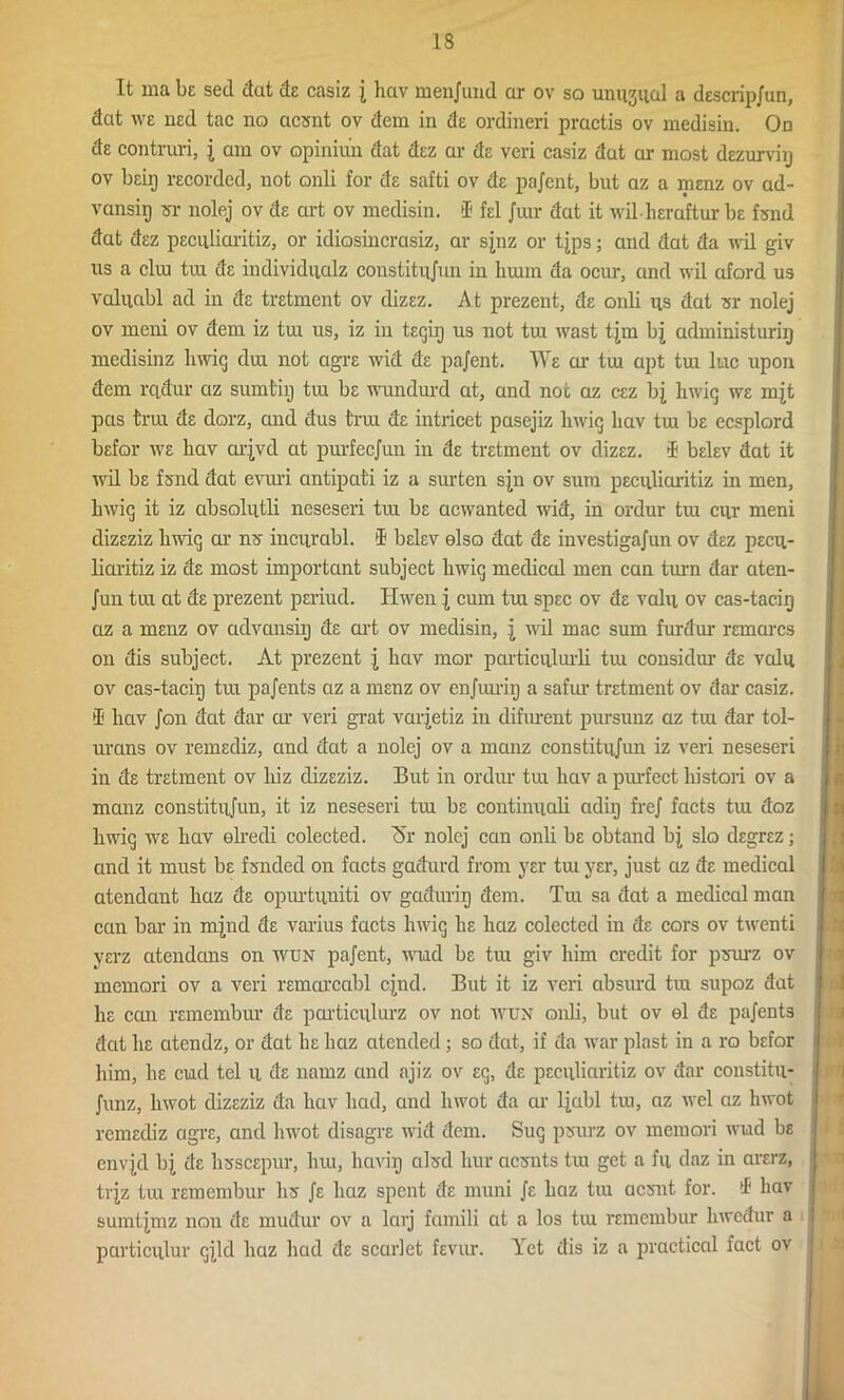 It ma be sed dut de casiz j hctv menjuud ar ov so unusual a descrip/un, dat we ned tac no acsnt ov dem in de ordineri practis ov medisin. On de contmri, j am ov opiniun dat dez ar de veri casiz dut ar most dezurviij ov beii) recorded, not onli for de safti ov de pajcnt, but az a menz ov ad- vansip sr nolej ov de art ov medisin. if fel Juir dat it wil-heraftur be fund dat dez peculiaritiz, or idiosincrasiz, ar sjnz or t{ps; and dat da wil giv us a cliu tra de individual coustitnjun in limm da ocur, and wil aford us valiiabl ad in de tretment ov dizez. At prezent, de onli ns dat sr nolej ov meni ov dem iz tm us, iz in teqiq us not tra wast tjm bj administuriij medisinz hwiq dux not agre wid de pajent. We ai' tm apt tm luc upon dem rcidur az sumtiij tm be wundurd at, and not az cez bj hwiq we mjt pas trm de dorz, and dus trm de intricet pasejiz hwiq liav tm be ecsplord befor we liav arjvd at purfecjun in de tretment ov dizez. iE belev dat it wil be fsnd dat evuri antipati iz a surten sjn ov sum peculiaritiz in men, hwiq it iz absolutli neseseri tm be acwanted wid, in ordur tm cur meni dizeziz hwiq ar ns iucurabl. >1 belev elso dat de investigajun ov dez pecu- liaritiz iz de most important subject hwiq medical men can turn dar aten- Jun tm at de prezent periud. Ilwen j cum tm spec ov de valu ov cas-tacirj az a menz ov advansiij de art ov medisin, j wil mac sum furdur remarcs on dis subject. At prezent j hav mar particulurli tm considur de valu ov cas-taciq tm pajents az a menz ov enjmriij a safur tretment ov dar casiz. if hav Jon dat dar or veri grat varjetiz in difurent pursunz az tm dar tol- urans ov remediz, and dat a nolej ov a manz constitujun iz veri neseseri in de tretment ov liiz dizeziz. But in ordur tm hav a purfect histori ov a manz constitujun, it iz neseseri tm be continuali adiij frej facts tm doz hwiq we hav elredi colected. Ar nolej can onli be obtand bj slo degrez; and it must be fsnded on facts gadurd from yer tm yer, just az de medical atendant haz de opurtuniti ov gaduriq dem. Tm sa dat a medical man can bar in mjnd de varius facts hwiq he haz colected in de cors ov twenti yerz atendans on wun pajent, wud be tm giv him credit for psurz ov memori ov a veri remarcabl cjnd. But it iz veri absurd tm supoz dat he can remembur de particulurz ov not wun onli, but ov el de pajents dat he atendz, or dat he haz atended ; so dat, if da war plast in a ro befor him, he end tel u de natnz and ajiz ov eq, de peculiaritiz ov dar constitu- Junz, hwot dizeziz da hav had, and liwot da ar ljabl tm, az wel az hwot remediz agre, and hwot disagre wid dem. Suq psurz ov memori wmd be envjd bj de lisscepur, hm, h avii] alsd bur aesnts tra get a fu daz in arerz, trjz tm remembur hs Je haz spent de muni Je haz tm acsnt for. if hav sumtjmz non de mudur ov a larj famili at a los tm remembur hwedur a particulur qjld haz had de scarlet fevur. Yet dis iz a practical fact ov