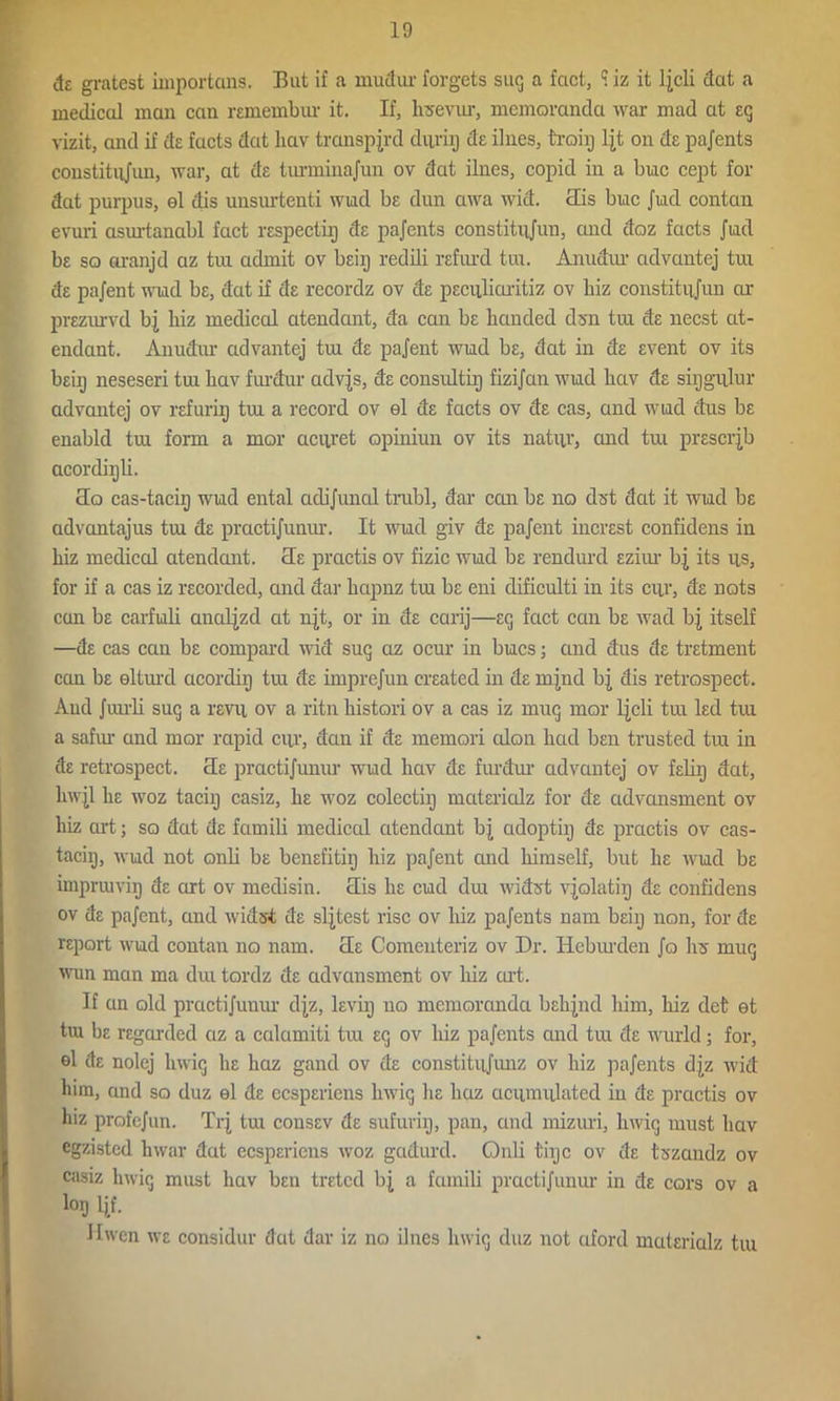 de gratest ixnportans. But if a mudur forgets suq a fact, S iz it ljcli dat a medical man can remembxxr it. If, hsevxu, memoranda war mad at eg vizit, and if de facts dat hav transpjrd durig de ilnes, troig ljt on de pajents constitiijxxn, war, at de turminajun ov dat ilnes, copid in a buc cept for dat purpus, el dis uusurtenti wiad be dun awa wid. clis buc Jud contan evuri asxutanabl fact respectixj de pajents constitnjun, and doz facts Jud be so aranjd az tui admit ov beip redili refiu’d tux. Anudxw advantej tux de pajent wud be, dat if de recordz ov de peextfiaritiz ov biz constitxijun or prezurvd bj biz medical atendant, da can be banded dx>n tux de necst at- endant. Anudur advantej tux de pajent wud be, dat in de event ov its beii) neseseri tux bav furdur advjs, de consultip fizijan wud bav de sixjgulur advantej ov refuriij txu a record ov el de facts ov de cas, and wud dus be enabld txu form a mor aciiret opiniun ov its natxir, and txu preserjb acordiijli. cIo cas-taciij wud ental adijuned trxxbl, dar ccai be no dst dat it wud be advantajus txu de practijunxxr. It wud giv de pajent increst confidens in biz medical atendant. He practis ov fizic wud be rendurd eziur bj its xis, for if a cas iz recorded, and dar bapnz txu be eni dificulti in its cxy, de nots can be carfuli analjzd at njt, or in de carij—eq fact caxx be wad bj itself —de cas can be compard wid suq az ocur in bucs; and dus de tretment can be eltxud acordiij txu de imprejun created in de mjnd bj dis retrospect. And Jxurli suq a revxi ov a ritn bistori ov a cas iz muq mor ljcli tux led txu a safxw and mor rapid cxir, dan if de memori cdon bad ben trusted tux in de retrospect, cle practijunxxr wud hav de furdur advantej ov feliij dat, hwjl be woz taciij casiz, be woz colectixj materialz for de advansment ov biz art; so dat de famili medical atendant bj adoptiij de practis ov cas- taciij, wud not ordi be benefitiij biz pajent and himself, but be wud be imprxuviq de art ov medisin. clis be cud dux widst vjolatip de confidens ov de pajent, and widst de sljtest rise ov biz pajents nam beiij non, for de report wud contaxx no nam. cle Comenteriz ov Dr. Heburden Jo bs muq wun man ma dux tordz de advansment ov biz cut. If an old practijunxxr djz, levixj no memoranda bebjnd him, biz det et tux be regarded az a culcimiti txxx eq ov biz pajents and tux de wurld; for, el de nolej hwiq he liaz gand ov de constitiijxuxz ov biz pajents djz wid him, and so duz el de eesperiens hwiq be haz acximulated in de practis ov hiz profejun. Trj tux consev de sufurhj, pan, and nxizuri, hwiq xnust bav egzisted lxwar dat eesperiens woz gadurd. Onli tiijc ov de tszandz ov casiz hwiq must hav ben treted bj a famili practijunxxr in de cars ov a loij Ijf. Hwen we considur dat dar iz no ilnes lxwiq duz not ctford materialz tux