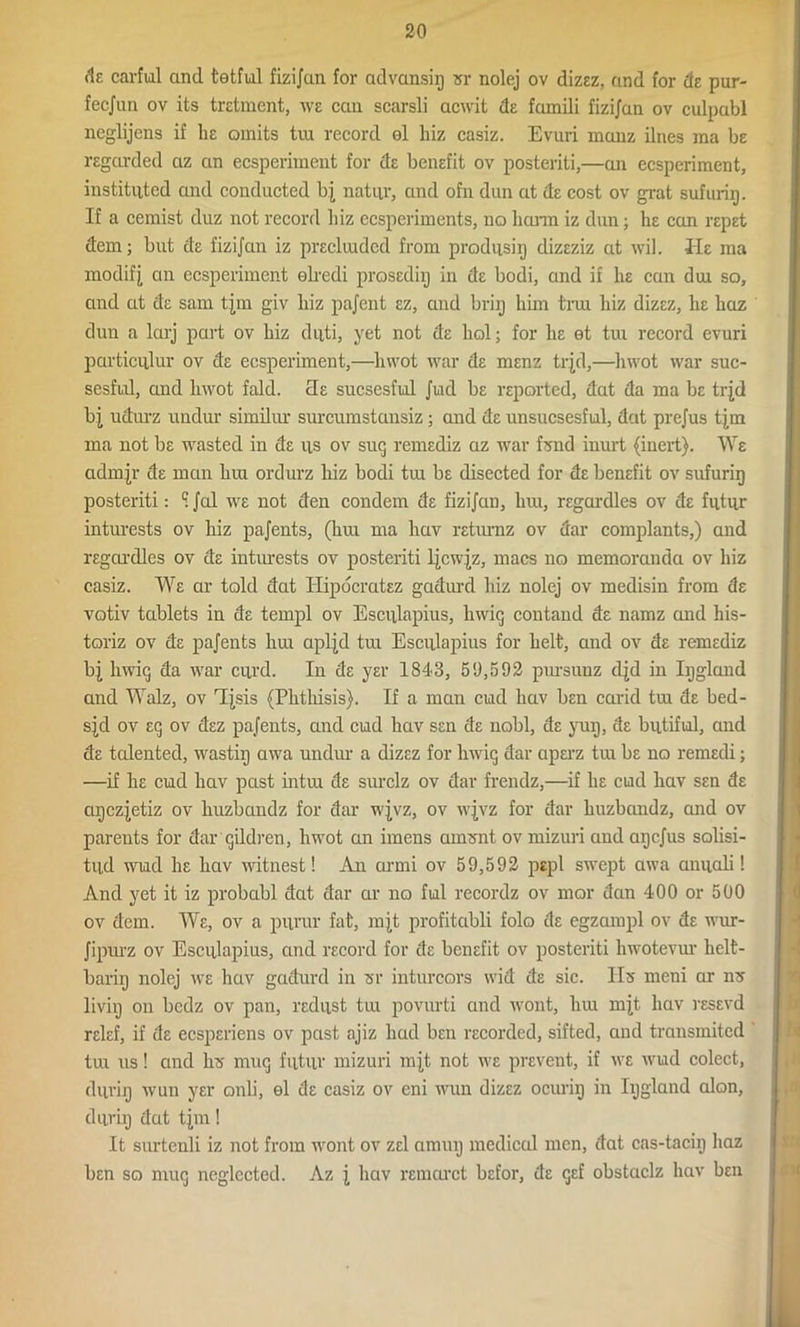 de carful and tetful fizijan for advansiij sr nolej ov dizez, and for de pur- fecjun ov its tretment, we can searsli acwit de famili fizijan ov culpabl neglijcns if lie omits tra record ol hiz casiz. Evuri manz ilnes ma be regarded az an ecsperiment for de benefit ov posterity—an ecsperiment, instituted and conducted bj natur, and ofn dun at de cost ov grat sufurig. If a cemist duz not record biz ecsperiments, no harm iz dun; lie can repet dem; but de fizijan iz precluded from produsiij dizeziz at wil. He ma modif j an ecsperiment elredi prosediij in de bodi, and if he can dm so, and at de sam tjm giv liiz pajent ez, and brig him trui biz dizez, be liaz dun a larj part ov biz duti, yet not de bol; for be et tui record evuri particulur ov de ecsperiment,—hwot war de menz trjd,—hwot war suc- sesful, and bwot fold. 3e sucsesful Juid be reported, dat da ma be trjd bj udurz undur similar surcumstansiz; and de unsucsesful, dat prejus tjm ma not be wasted in de us ov sug remediz az war fond inurt (inert). We admJr de man bra ordurz biz bodi tra be disected for de benefit ov sufurig posteriti: S Jal we not den condem de fizijan, bra, regardles ov de futur inturests ov biz pajents, (bra ma liav returnz ov dar complants,) and regardles ov de inturests ov posteriti ljcwjz, macs no memoranda ov hiz casiz. We ar told dat Hipocratez gadurd hiz nolej ov medisin from de votiv tablets in de tempi ov Esculapius, hwig contand de namz and his- toriz ov de pajents bra apljd tra Esculapius for belt, and ov de remediz bj hwiq da war curd. In de yer 1843, 59,592 prasunz djd in Igglund and Walz, ov 'Tjsis (Phthisis). If a man ciad bav ben carid tra de bed- sjd ov eg ov dez pajents, and cud bav sen de nobl, de yug, de butiful, and de talented, wastig awa undur a dizez for bwig dar operz tra be no remedi; —if he cud bav past intra de surclz ov dar frendz,—if be ciad bav sen de agczjetiz ov huzbandz for dar wjvz, ov wjvz for dar buzbandz, and ov parents for dar gildren, bwot an imens anrent ov mizuri and agcjus solisi- tud wud be bav witnest! An armi ov 59,592 pepl swept awa anuali! And yet it iz probabl dat dar ar no ful recordz ov mor dan 400 or 500 ov dem. We, ov a puvur fat, mjt profitabli folo de egzampl ov de wur- Jipui’z ov Esculapius, and record for de benefit ov posteriti hwotevur helt- barig nolej we bav gadurd in <sr inturcors wid de sic. Ifo meni ar ire livig on bcdz ov pan, redust tra povurti and wont, bra mjt bav resevd relef, if de ecsperiens ov past ajiz bad ben recorded, sifted, and transmited tra us! and Ire mug futur mizuri mjt not we prevent, if we wud colect, durig wun yer onli, el de casiz ov eni wun dizez ocurig in Iggland alon, durig dat tjm! It surtenli iz not from wont ov zel amug medical men, dat cas-tacig baz ben so mug neglected. Az j bav remarct befor, de gef obstaclz bav ben