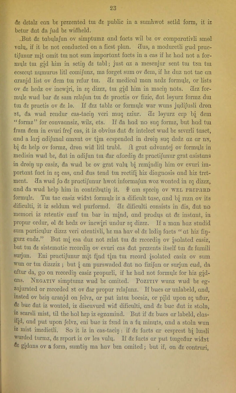 tie detalz can be prezented tui its public in a sumhwot setld form, it iz betur dat da Jud be widheld. .But de tabulajun ov simptumz and facts wil bs ov comparativli smel vain, if it bs not conducted on a ficst plan, clus, a moduretli gud prac- ti/unur mjt omit tui not sum important facts in a cas if lie had not a for- mule tui gjd him in setiij de tabl; just az a mesenjur sent tui ten tui ecsecut niimurus litl comijunz, ma forget sum ov dem, if he duz not tac an aranjd list ov dem tui refur tui. cTe medical man nedz formule, or lists ov de hedz ov incwjri, in eg dizez, tui gjd him in maciij nots. cTez for- mule wud bar de sam relajun tm de practis ov fizic, dat leyurz formz dui trn de practis ov de le. If dez tablz or formule war wuns jiidijusli dren ft, da wild rendur cas-tacip veri muq eziur. cle leyurz cep bj dem “formz” for convaansiz, wilz, ets. If da had no suq formz, but had tui fram dem in evuri frej cas, it iz obvius dat de intelect wud be severli tasct, and a larj adijunal amsnt ov tjm ecspended in dreiij suq dedz az cir my, bj de help ov formz, dren wid litl trubl. R grat advantej ov formule in medisin wud be, dat in adijun tui dar afordiij de practijunur grat asistans in dreiij up casiz, da wud be ov grat valu bj remjndiy him ov evuri im- portant fact in eq cas, and dus tend tiu rectify hiz diagnosis and hiz tret- ment. 3a wud Jo de practijunur hwot informajun woz wonted in eq dizez, and da wud help him in contributiij it. I am speciij ov wel pusprud formule. Tm tac casiz widst formule iz a dificult tasc, and bj rezn ov its dificulti, it iz seldmn wel purformd. Oe dificidti consists in dis, dat no memori iz retentiv enuf tm bar in mjnd, and produs at de instant, in propur ordur, el de hedz ov incwjri undur eq dizez. If a mctn haz studid sum particular dizez veri atentivli, he ma hav el de lediij facts “ at hiz fiq- gurz eudz.” But mj esa duz not relat tui de recordiij ov isolated casiz, but tm de sistematic recordiij ov evuri cas dat prezents itself tm de famili surjun. Eni practijunur mjt fjnd tjm tm record isolated casiz ov sum wun or tm dizeziz ; but i am purswaded dat no fizijan or smjun cud, da aftur da, go on recordiij casiz propurli, if he had not formule for hiz gjd- ans. Negativ simptumz wud be omited. Pozitiv wunz wud be eg- zajurated or recorded st ov dar propur relajunz. If bucs civ unlabeld, and, insted ov beip aranjd on Jelvz, or put intm bocsiz, or pjld upon eq udur, de buc dat iz wonted, iz discuvurd wid dificulti, and de buc dat iz stoln, iz scarsli mist, til the hoi hep iz egzamind. But if de bucs ar labeld, clas- ifjd, and put upon Jelvz, eni buc iz fsnd in a fu minuts, and a stoln wun iz mist imedietli. So it iz in cas-taciq : if de facts ar ecsprest bj lmsli wurded turmz, de report iz ov les valu. If de facts ar put tmgedur widst de gjdans ov a form, sumtiij ma hav ben omited; but if, on de contruri,