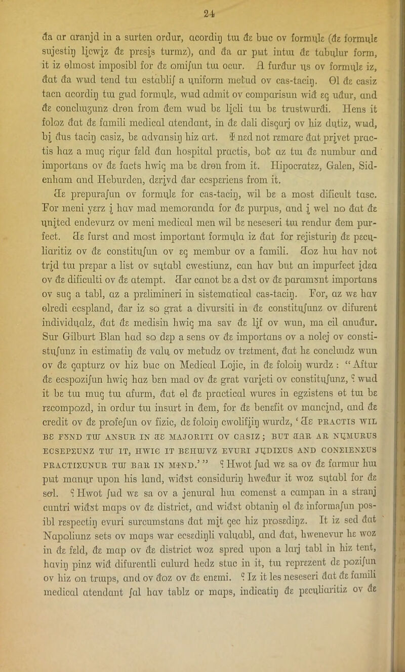 da cir ciranjcl in a surten ordur, acordig iiu de buc ov formuk (de formuk sujestiij ljcwjz de presjs turmz), and da ar put intiu dc tabulur form, it iz elmost imposibl for de omijun tui ocur. H fardur us ov formuk iz, dat da wiad tend tui establij a uniform raefcud ov cas-tacig. 01 de casiz tacn acordiij tui gud formuk, wud admit ov comparisun wid eg udur, and de conclmjunz dren from dem wiad be ljcli tui be trustwurdi. Hens it foloz dat de famili medical atendant, in de dali disgurj ov liiz dutiz, wiad, bj dus taciij casiz, be advansiij hiz art. I' ned not reinarc dat prjvet prac- tis haz a mug rigur kid dcm hospital practis, bofc az tui dc numbur and importans ov de facts lnvig ma be dren from it. Ilipocratez, Galen, Sid- enham and Heburden, derjvd dar ecsperiens from it. tie prepurajun ov formuk for cas-taciij, wil be a most dificult tasc. For meni yerz j hav mad memoranda for de purpus, and j wel no dat de united endevurz ov meni medical men wil be neseseri tui rendur dem pur- fect. cle furst and most important formula iz dat for rejisturig de pecu- liarity ov de constitujun ov eg membur ov a famili. Haz liui hav not trjd tui prepar a list ov sutabl cwestiunz, can hav but an impurfcct jdea ov de dificulti ov de atempt. clar canot be a dzrt ov de paramsnt importans ov sug a tabl, az a prelimineri in sistematical cas-taciij. For, az we hav elredi ecspland, dar iz so grat a divursiti in de constitujunz ov difurent individuolz, dat de medisin hwig ma sav de Ljf ov wun, ma cil anudur. Sur Gilburt Blan had so dep a sens ov de importans ov a nolej ov consti- stujunz in estimatiij de vcdu ov mefcudz ov tretment, dat he concluidz wun ov de gapturz ov hiz buc on Medical Lojic, in de foloiij wurdz : “ Aftur de ecspozijun hwig haz ben mad ov de grat vaqeti ov constitujunz, c. wud it be tui mug tui afurin, dat el de practical wurcs in egzistens et tui be recompozd, in ordur tui insurt in dem, for de benefit ov mancjnd, and de credit ov de profejun ov fizic, de foloiij cwolifjiij wurdz, ‘ He practis wil BS F5ND TIB ANSUR IN US MAJORITI OV CRSIZ ; BUT BHR AR NUMURUS ECSEPXUNZ TIB IT, IIWIC IT BSHUJVZ EVURI JUBIEUS AND CONEIENEUS practieunur tib Bfiu in mind.’ ” ^ Hwot Jud we sa ov de farmur lnu put manur upon his land, widst considuriij liwcdur it woz sutabl for de sal. S Hwot Jud ive sa ov a jenural hui comcnst a campan in a stranj cuntri widst maps ov de district, and width obtaniij el de informajun pos- ibl respectiij evuri suroumstans dat mjt gcc hiz prosedigz. It iz sed dat Napoliunz sets ov maps war ecsedigli valuabl, and dat, hwenevur he woz in de feld, de map ov de district woz spred upon a larj tabl in hiz tent, havig pinz wid difurentli culurd hedz stuc in it, tui reprezent de pozijun ov hiz on truips, and ov doz ov de enemi. c. Iz it les neseseri dat de famili medical atendant Jed hav tablz or maps, indicatig de pecubaritiz ov de