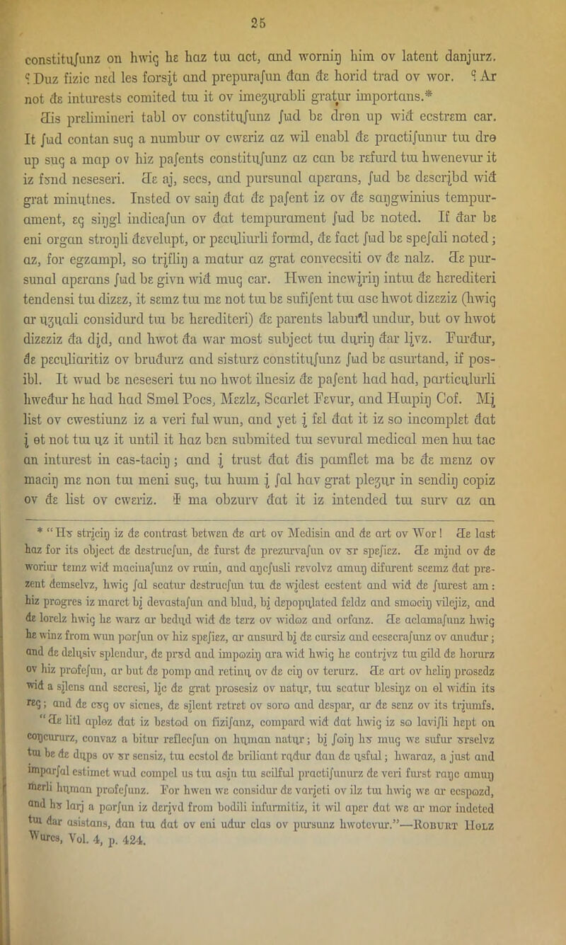 constitujunz on hwig lie haz tui act, and wornig him ov latent danjurz. e Duz fizic nsd les forsjt and prepurajun dan de horid trad ov wor. 1 Ar not ds inturests comited tin it ov imegnrabli gratur importans.* cEis prslimineri tabl ov constitujunz Jud be dren up wid ecstran car. It Jiad contan suq a numbur ov cwsriz az wil enabl ds practijunnr tux dre up suq a map ov liiz pajents constitujunz az can be rsfurd tui hwenevur it iz fsnd neseseri. He aj, secs, and pursunal ciperans, Jud be descrjbd wid grat mimitnes. Insted ov saiij dat ds pajent iz ov ds sarjgwinius tempur- ament, sq siijgl indicajiin ov dat tempurament Jud bs noted. If dar bs eni organ stroyli dsvelupt, or pecqliurli formd, ds fact Jud bs spejali noted; az, for egzampl, so trjfliij a matur az grat convecsiti ov ds nalz. He pur- sunal apsrans Jud bs givn wid mug car. Hwen incwjriij intra ds hsrediteri tendensi tui dizsz, it ssmz tui ms not tui bs sufijent tiu asc hwot dizsziz (hxvig ar iisuali considurd tiu bs hsrediteri) ds parents labm'd undur, but ov hwot dizsziz da dpi, and hwot da war most subject tui durig dar ljvz. Eurctur, ds psculioritiz ov brudurz and sisturz constitiijunz Jud bs asurtand, if pos- ibl. It wud bs neseseri tui no hwot ilnesiz ds pajent had had, pcirticulurli hwedur hs had had Smel Poes, Mszlz, Scarlet Psvur, and Huipiij Cof. Mj list ov ewestiunz iz a veri ful wun, and yet j fsl dat it iz so incomplst dat j et not tin uz it until it haz bsn submited tm sevural medical men hui tac an inturest in cas-tacig; cmd j trust dat dis pamflet ma bs ds msnz ov macig ms non tui meni sug, tm hram j Jal hav grat plejur in sendiij copiz ov ds list ov cwsriz. $ ma obzurv dat it iz intended tui surv az au * “Hu strjcip iz de contrast betwen de art ov Mcdisin and de art ov Wor! He last haz for its object de destruejun, de furst de prezurvajun ov sr spejiez. He mjnd ov de woriur teinz wid macinajunz ov ruiin, and apejusli revolvz am up difurent scemz dat pre- sent demselvz, hwig Jal scatur destruejun tru de wjdcst ecsteut and wad de Jrurest am: hiz progres iz marct bj devastajun and blud, bj depopulated feldz and smocip vilejiz, and de lorelz hwig he warz ar bedud wid de terz ov widoz and orfanz. He aclamajunz hwig he winz from wun porjun ov hiz spejiez, ar ansurd bj de cursiz and ccsecrajunz ov anudur; and de delqsiv splendur, de prsd and impozip ara wid hwig he contrjvz tiu gild de liorurz ov hiz profejun, ar but de pomp and retimi ov de cir) ov terurz. He art ov helip prosedz v.id a sjlcns and secrcsi, Ijc de grat prosesiz ov natur, tm scatur blesipz on el widin its Kg; and de csg ov sicnes, de sjlent retret ov soro and despar, ar de senz ov its trjumfs. “ He litl aplez dat iz bested on fizijanz, compard wid dat hwig iz so lavijli hept on copeururz, convaz a bitur reflecjun on human natipr; bj Joip hs mug we sufur srselvz tm be de diips ov sr sensiz, tiu ecstol de briliant rqdur dan de iisful; hwaraz, a just and wiparjal estimet wud compel us tiu asjn tiu scilful practijunmz de veri furst rape amiuj merli human profcjnnz. For hwen we considur de varjeti ov ilz tm hwig we ar ecspozd, and hs larj a porjun iz derjvd from hodili iufurmitiz, it wil aper dat we ar mar indeted tm dar asistans, dan tm dat ov eni udur das ov parsunz liwotevur.”—Hobuht IIolz Wurcs, Vol. 4, p. 424.