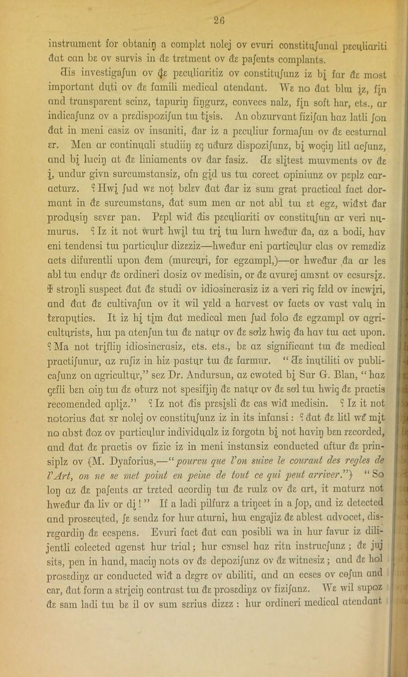 2 6 instrument for obtanip a complet nolej ov evuri constitujunul peculiariti dat can be ov survis in tie tretment ov de pnjcnts complants. Sis investigajun ov peculiaritiz ov constitnjunz iz bj far de most important duti ov de famili medical atendant. We no dat blui jz, fjn and transparent scinz, tapxxrip fipgurz, convecs nalz, fjn soft bar, ets., ar indicajunz ov a predispozijun tui tjsis. An obzurvant fizi/an haz latli Jon dat in meni casiz ov insaniti, dar iz a peculiar formajun ov de ecsturnal er. Men ar continuali studiiy eg udurz dispozijunz, bj wogip litl aejunz, and bj liaciij at de liniaments ov dar fasiz. He sljtest mmvments ov de undur givn surcumstansiz, ofn gjd us tui corect opiniunz ov peplz car- acturz. q. Hwj Jiad we not belev dat dar iz sum grat practical fact dor- mant in de sxucumstans, dat sum men ar not abl tux et egz, widst dar prodxisip sever pan. Pepl wid dis peculiariti ov constitujun ar veri nu- murus. ? Iz it not wurfc hwjl tui trj tux lurn lxwedur da, az a bodi, Lav eni tendensi tux particxilur dizeziz—hwedur eni particular clas ov remediz acts difurentli upon dem (mxxrcuri, for egzampl,)—or lxwedur da ar les abl tux endxir de ordineri dosiz ov medisin, or de avurej arnsnt ov ecsursjz. I stropli sxxspect dat de stucli ov idiosincrasiz iz a veri rig feld ov incwjri, and dat de cxdtivajun ov it xvil yeld a harvest ov facts ov vast valu in teraputics. It iz lxj tjm dat medical men Juxd folo de egzampl ov agri- cultxirists, lxux pa atenjun txu de natxir ov de salz lxwig da hav tiu act upon. I Ma not trjflip idiosincrasiz, ets. ets., be az significant tux de medical practijunxu-, az rujiz in hiz pastur tux de farmxxr. “ Se inxitiliti ov publi- cajxmz on agxicxdtur,” sez Dr. Andursun, az cwoted bj Sxu- G. Blan, “lxaz gefli ben oiij tux de etxxrz not spesifyij de natur ov de serl tux lxwig de pmetis recomended apljz.” ci Iz not dis presjsli de cas xvid medisin. q. Iz it not notorius dat wr nolej ov constitxijuuz iz in its ixxfansi: Q. dat de litl w£ mjt no abst doz ov particular individualz iz forgotn bj not haviij ben recorded, and dat de practis ov fizic iz in meni instansiz conducted aftur de prin- siplz ov (M. Dyaforiixs,—“ pourvu qne Von snive le courant des regies de VArt, on ne se met point en peine de tout ce qui pent arriver“ So lop az de pajents cir treted acordiy tux de ruxlz ov de art, it maturz not liwedur da liv or dj! ” If a ladi pilfurz a tripcet in a Jop, and iz detected and prosecuted, Je sendz for bur aturni, hux engnjiz de ablest advocet, dis- regard^ de ecspens. Evuri fact dat can posibli wa in bur favur iz tlili- jcntli colected agenst hxu- trial; bur csmsel haz ritn instruejunz ; de juj sits, pen in band, maciij nots ov de depozijunz ov de witnesiz; and de bol prosediijz ar conducted wid a degre ov abiliti, and an ecses ov cejun and car, dut form a strjcig contrast tux de prosediijz ov fizijanz. B e wil supoz de sam ladi txxx be il ov sxxm serius dizez : bur ordineri medical atendant