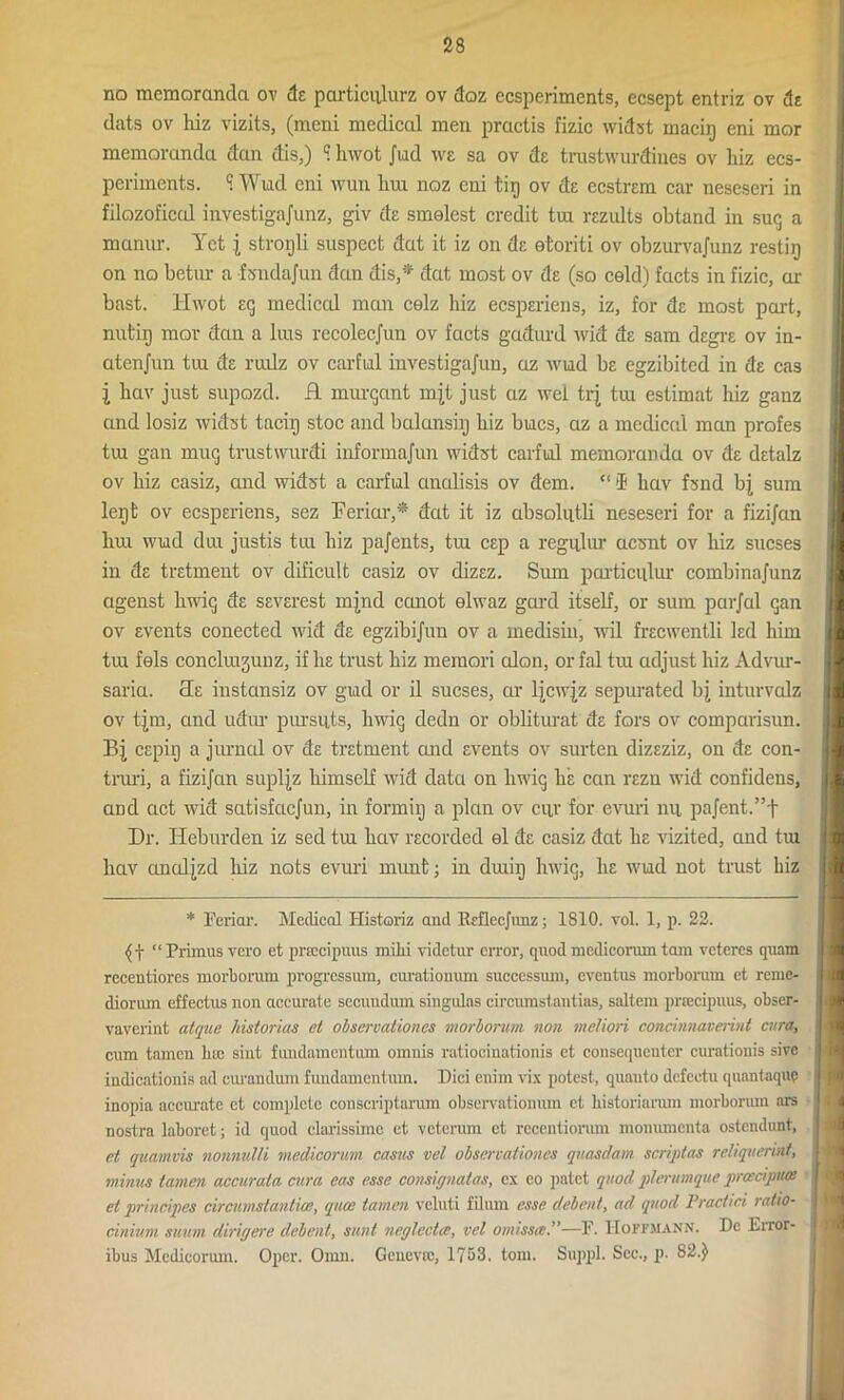 no memoranda ov de particulurz ov doz ecsperiments, ecsept entriz ov dr dats ov hiz vizits, (meni medical men practis fizic widst macig eni mor memoranda dan dis,) ? hwot Jud we sa ov de trustwurdiues ov liiz ecs- periments. S Wud eni wun liui noz eni tig ov ds ecstrem car neseseri in filozoficcd investigajunz, giv ds smelest credit tui rezults obtand in sug a manur. Yet j strorjli suspect dat it iz on ds etoriti ov obzurvajunz restir) on no betnr a fsndajun dan dis,* dat most ov ds (so cold) facts in fizic, ar bast. Hwot eg medical man celz hiz ecsperiens, iz, for de most part, nut'iij mor dan a bus recolecjun ov facts gadurd wid de sam degre ov in- atenjun tiu ds ruilz ov carfial investigajun, az wud be cgzibited in ds cas 1 hav just supozd. H murgant mjt just az wel trj tiu estimat hiz ganz and losiz widst tacig stoc and balansiij hiz hues, az a medical man profes tui gan mug trustwurdi informajun widst carful memoranda ov d£ dstalz ov hiz casiz, and widst a carful unalisis ov dem. “ SB hav fsnd bj sum legfc ov ecspsriens, sez Feriar,* dat it iz absolutli neseseri for a fizi/an hm wud dm justis trn hiz pa/ents, tm esp a regular aesnt ov hiz sucses in ds trstment ov dificult casiz ov dizsz. Sum particulur combinajunz agenst luvig ds ssvsrest injnd canot elwaz gard itself, or sum parfal gan ov events conected wid de egzibijun ov a medisiu, wil frecwentli led him tm fels concliujunz, if lie trust hiz memori cdon, or fal tm adjust hiz Advur- saria. cLe instansiz ov gud or il sucses, ar ljcwjz sepurated bj inturvalz ov tjm, and udur pursuts, liwig dedn or obliturat ds fors ov comparisun. Bj cspiij a jurnal ov ds trstment and events ov surten dizsziz, on ds con- truri, a fizijan supljz himself wid data on liwig he can rszn wid confidens, and act wid satisfaejun, in formiij a plan ov cur for evuri nu pajent.”f Dr. Heburden iz sed tm hav recorded el de casiz dat he vizited, and tm hav anatjzd hiz nots evuri munt; in drniij liwig, he wud not trust hiz * Feriar. Medical Historiz and Rrfleejunz; 1810. vol. 1, p. 22. (f “Primus vero et pnccipuus milii videtur error, quod medicorum tam veteres quam rccentiores morborum progressum, curationum successuni, eventus morborum ct reme- diorum effectus non accurate secundum singulas circumstantias, saltern pnecipuus, obser- vaverint atque historias et observaliones morborum non motion concinnaverint enra, cum tamen luc sint fundamentum omnis ratiocinationis ct consequeuter curationis sivc indicatiouis ad curandum fundamentum. Dici enim vix potest, quanto defeetu quantaque inopia accimite et complete conscriptarum observationum ct historiarum morborum ars nostra laboret; id quod clarissimc et veterum ct reeentiorum monnmenta ostendunt, at quamvis nonnulli medicorunt casus vcl observaliones qnasdam scriptas reliquerint, minus tamen accurata cura eas esse consignatas, ex eo patet quod plerumque proeciputt et principes circumstantial, quee tamen vcluti filum esse debent, ad quod Practici ratio- cinitim suum dirigere debent, sunt neglecta;, vet omissie.”—F. IIopfmann. Dc Error- ibus Mcdicorum. Opcr. Omn. Geneva;, 1753. tom. Suppl. Sec., p. 82.)