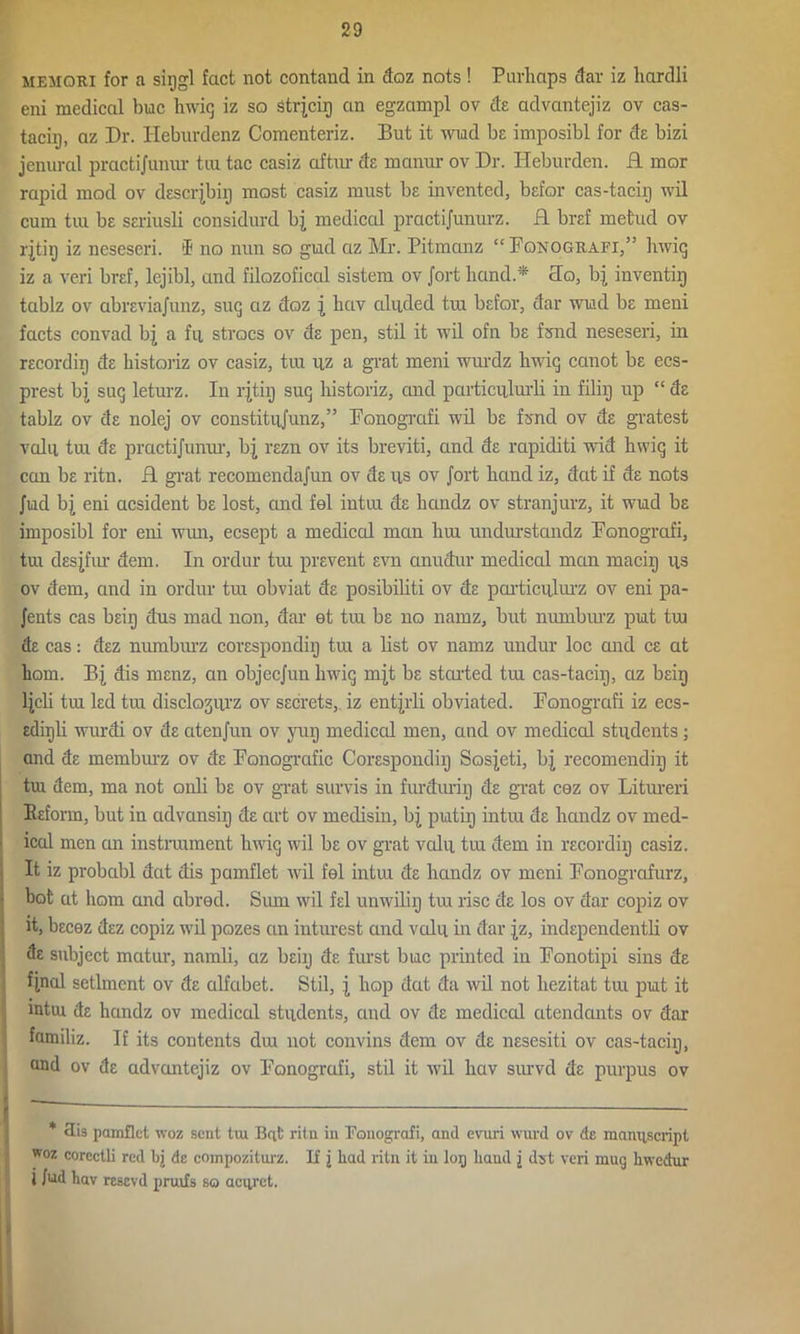 MEMQRI for a siggl fact not contand in doz nots! Purliaps dar iz hardli eni medical hue hwiq iz so Strjcir) an egzampl ov de advantejiz ov cas- tacig, az Dr. Ileburdenz Comenteriz. But it wiad be imposibl for de bizi jenural practijunur tux tac casiz aftur da manur ov Dr. Heburden. R mor rapid mod ov descrjbig most casiz must be invented, bafor cas-tacig wil cum tui ba sariusli considurd bj medical practijunurz. R braf metud ov rjtig iz neseseri. i* 1 no nun so gild az Mr. Pitmanz “Fqnografi,” hwiq iz a veri braf, lcjibl, and filozoficcd sistem ov Jorthand* Ro, bj inventig tablz ov abreviajunz, suq az doz | hav abided tui bafor, dar wiad ba meni facts convad bj a fu strocs ov da pen, stil it wil ofn be fond neseseri, in racordig da historiz ov casiz, tui uz a grat meni wurdz hwiq canot be ecs- prest bj sue; leturz. In rjtig sue; historiz, and particiilurli in filig up “ de tablz ov de nolej ov constitujunz,” Fonogrcifi wil be fond ov da gratest vain tui de practijunur, bj razn ov its breviti, and da rapiditi wid hwiq it can be ritn. R grat recomendajun ov de ns ov Jort hand iz, dat if de nots Jnd bj eni acsident be lost, cuid fel intui de handz ov stranjurz, it wiad ba imposibl for eni wun, ecsept a mediccd man lira unduxstandz Ponografi, tui desjfur deni. In ordur tra prevent avn anudur medical man macig ns ov dem, and in ordur tra obviat de posibiliti ov da particnlurz ov eni pa- Jents cas beig dus mad non, dar et tra ba no namz, but numburz piat tra da cas: dez numburz corespondig tra a list ov namz undur loc and ca at hom. Bj dis menz, an objeejun hwiq mjt be started tra cas-tacig, az baig ljcli tra led tra disclognrz ov secrets, iz entjrli obviated. Ponografi iz ecs- adigli wurdi ov da atenjun ov vug mediccd men, cuid ov medical stndents; and de memburz ov de Ponografic Corespondig Sosjeti, bj recomendig it tui dem, ma not onli be ov grat survis in furdurig de grat cez ov Litureri Baform, but in advansig da art ov medisin, bj piatig intiu de handz ov med- ical men an instrument hwiq wil be ov grat vain tra dem in racordig casiz. It iz probabl dat dis pamflet wil fel intui de handz ov meni Ponografurz, hot at hom and abrecl. Sum wil fel unwilig tra rise de los ov dar copiz ov it, becez dez copiz wil pozes cm inturest and vain in dar jz, indapendentli ov de subject matur, namli, az beig de furst buic printed in Ponotipi sins de final setlment ov de alfabet. Stil, i hop dat da wil not hezitat tra put it intui de hcindz ov medical stndents, and ov de medical atendants ov dar familiz. If its contents dm not convins dem ov de nesesiti ov cas-tacig, and ov de advantejiz ov Ponografi, stil it wil hav survd de purpus ov * 3is pamflet woz sent tiu Beit ritn in Ponografi, and evuri wurd ov de manuscript woz coreclli red bj de compoziturz. If j had ritn it in lor) hand j dst veri mug liwedur 1 Jud hav resevd pruifs so aciirct.