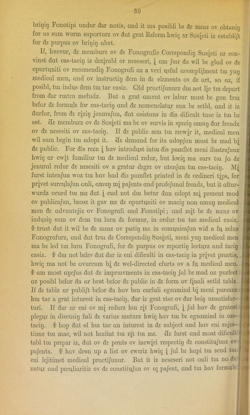 brigiij Fonotipi undur dar notis, and it ina posibli be da menz ov obtanig for us sum worm suporturz ov dat grat Reform bwig sr Sosjeti iz establijt for de purpus ov brigig cibst. If, lisevur, de memburz ov de Fonografic Corespondig Sosieti cir con- vinst dat cas-tacig iz dezjrabl or nesescri, j am Jiur da wil be glad ov de opurtuniti ov recomendig Fonogrcifi az a veri usful acomplijment tm yug medical men, and ov instructig dem in de elements ov de art, so az, if posibl, tui indus dem tui tac casiz. Old practijunurz dui not l|c tiu depart from dar ruiten metudz. But a grat amsnt ov labur must be gon trui befor de formula for cas-taciij and de nomenclatur can be setld, and it iz darfor, from de rjziij jenurajun, dat asistans in dis dificult tasc iz tux be set. cte memburz ov de Sosjeti ma be ov survis in speciij amuij dar frendz ov de nesesiti ov cas-taciij. If de public sem tui recwjr it, medical men uni sum begin tra adopt it. cte demand for its adopjun must be mad bj de public. For dis rezn j bav introdust intui dis pcmiflet meni ilustrajunz bwiq or cwjt familiur tui de medical redur, but bwig ma surv tm Jo de jenural redur de nesesiti ov a gratur degre ov atenjun tm cas-tacig. Mj furst intenjun woz tra bav bad dis pamflet printed in de ordineri tjps, for pqvet surculajim onb, amug mj pajents and profejunal frendz, but it aftur- wurdz ocurd tra me dat j cud not dra betur dan adopt mj prezent mod ov publicajun, becez it gav me de opurtuniti ov macig non amug medical men de advautejiz ov Fonografi and Fonotipi; and mjt be de menz ov indusig sum ov dem tra lurn de formur, in ordur tm tac medical casiz. ® trust dat it wil be de menz ov putig me in comunicajiui wid a fu zelus Fonogrofurz, and dat trra de Corespondig Sosieti, meni yug medical men ma be led tra lurn Fonografi, for de purpus ov reportig lecturz and tacig casiz. d dra not belev dat dar iz eni dificulti in cas-tacig in prjvet practis, bwig ma not be ovurcum bj de wel-directed efmts ov a fu medical men. I1 am most agcjus dat de imprmvments in cas-tacig Jal be mad az purfect az posibl befor da ur bret befor de public in de form ov fjnedi setld tablz. If de tablz ar publijt befor da bav ben carfuli egzamind bj meni pursuuz bra tac a grat inturest in cas-tacig, dar iz grat rise ov dar beig unsatisfac- turi. If dar ar eni ov mj redurz bra rjt Fonografi, j Jed bav de gratest plejur in discusig fuili de varius maturz hwig bav tm be egzamind in cas- tacig. d bop deet el bm tac an inturest in de subject and bav eni sujes- tiunz tra mac, wil not bezitat tra rjt tra me. cle furst and most dificult tabl tra prepar iz, dat ov de pants ov incwjri respectig cte constitujunz ov pajents. i bav dren up a list ov eweriz liwiq j, Jed be luipi tm send tui eni lejitimct medical practijunur. But it iz ncseseri not onli tm no de natur and peculicu’itiz ov de constitiijun ov eg pajent, and tiu bav formula