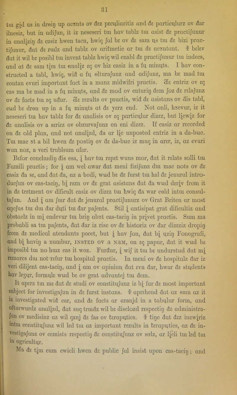 tiu gjd us in dreig up acsnts ov dez pecuHaritiz and de particulurz ov dar ilnesiz, but in adijnn, it iz neseseri tra hav tablz tui asist de practijunur in analjzig cIe casiz hwen tacn, liwig Jal be ov ds sam us tui de bizi prac- ti/unur, dat de rudz and tablz ov aritraetic ar tui de acsntant. $ belev dat it wil bs posibl tux invent tablz liwig wil enabl de practijunur tux indecs, and at dE sam tjm tux analjz eg ov liiz casiz in a fu minuts. I liciv con- structed a tabl, liwig, wid a fu elturajunz and adijunz, ma bs mad tui contan evuri important fact in a rnanz midwifri practis. cle entriz ov eg cas ma bs mad in a fu minuts, and de mod ov enturiij dem Joz ds relajunz ov ds facts txu Eg udur. tie rezults ov practis, wid ds ctsistans ov dis tabl, cud bs dren up in a fu minuts at ds yerz end. Not onli, hsevur, iz it neseseri tux lxav tablz for de analisis ov eg particxilur dizsz, but Ijcwjz for ds analisis ov a seriez ov obzurvajunz on eni dizez. If casiz ar recorded on de old plan, and not analjzd, da ar ljc unposted entriz in a da-buc. Tux mac st a bil hwen de postig ov de da-buc iz mug in arer, iz, az evuri wxm noz, a veri trxxblsum afar. Befor concliudixj dis esa, \ hav tux repst wuns mor, dat it relats solli tui Famili practis; for j am wel awar dat meni fizijanz dux mac nots ov de casiz da se, and dat da, az a bodi, wud be de furst tux hal de jeuural intro- ducjun ov cas-tacig, bj rezn ov de grat asistans dat da wud derjv from it in de tretment ov dificult casiz ov dizsz tux hwig da war cold intxu consxd- tajun. And j cun Juir dcit de jenxmd practijunurz ov Grat Briten or most aijcjus tux dux dar dxiti tiu dar pajents. Stil \ antisipat grat clificixltiz and obstciclz in mj endevnr tux brig abxst cas-tacig in prjvet practis. Sum ma probabli sa tux pajents, dat dar iz rise ov ds historiz ov dar dizeziz dropig from de medical atendants pocet, but | hav Jon, dat uzig Fonografi, and bj hcivig a numbur, insted ov a nrm, on eg papxxr, dat it wud be imposibl tux no liuiz cas it woz. Furdur, j wij it tui be undxn'stud dat m^ remarcs diu not refur tux hospited practis. In meni ov de hospitalz dar iz veri dilijent cas-tacig, and J am ov opinixxn dat evn dar, Invar de students hav lejur, formule wud be ov grat advantej tux dem. It aperz tux me dat de studi ov constitujunz iz bj far de most important subject for investigajun in de furst instans. i aprehend dat az sum az it iz investigated wid car, and de facts ar aranjd in a tabular form, and afturwurdz analjzd, dat sug truidz wil be disclozd respectig de administra- Jun ov medisinz az wil ganj de fas ov teraputics. I1 tige dat dez incwjriz - mtui constitujunz wil led tux az important rezidts in teraputics, az de in- vcstigajunz ov ccmists respectig de constitujunz ov sulz, ar tjeli tux led tux in cigi-icultur. Ma de tjm cum cwicli hwen de public Jal insist upon cas-tacig ; cmd