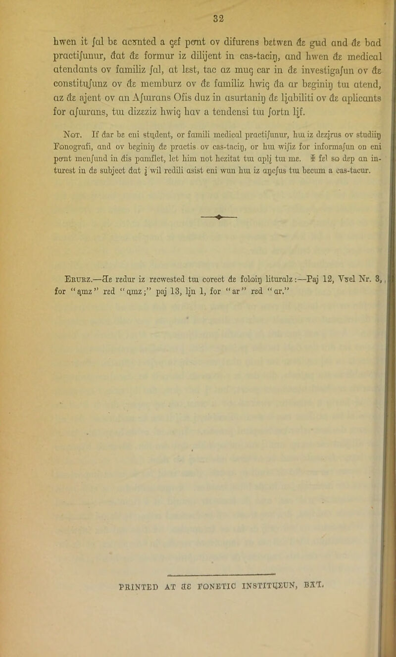 Imen it Jol be aerated a gef pemt ov difuretis betwen de gud and de bad practijumir, dat de formur iz dilijent in cas-tacir), and hwen de medical atendants ov familiz Jed, at lest, tac az mug car in de investigajun ov de constitujunz ov de memburz ov de familiz hung da or beginig tin atend, az de ajent ov an Afuivans Ofis duz in asurtaniij de ljubiliti ov de uplicants for ajiurans, tui dizeziz luvig liav a tendensi tvu Jortn ljf. Not. If dar be eni student, or famili medical practijunur, hm iz dezjrus ov studiig Fonografi, and ov beginiij de practis ov cas-tacir), or bur ivijiz for informajun on eni po-nt inenjimd in dis pamflet, let him not liezitat tin aplj tui me. ® fel so dep an in- turest in de subject dat j wil redili asist eni wun bui iz arjejus tm becum a cas-tacur. Erurz.—cle redur iz reewested tin corect de foloii) litnralz:—Paj 12, Vsel Nr. 3, | for “qmz” red “ quizpaj 13, lin 1, for “ar” red “ar.” FEINTED AT SG FQNETIC INSTITtiXUN, BST.
