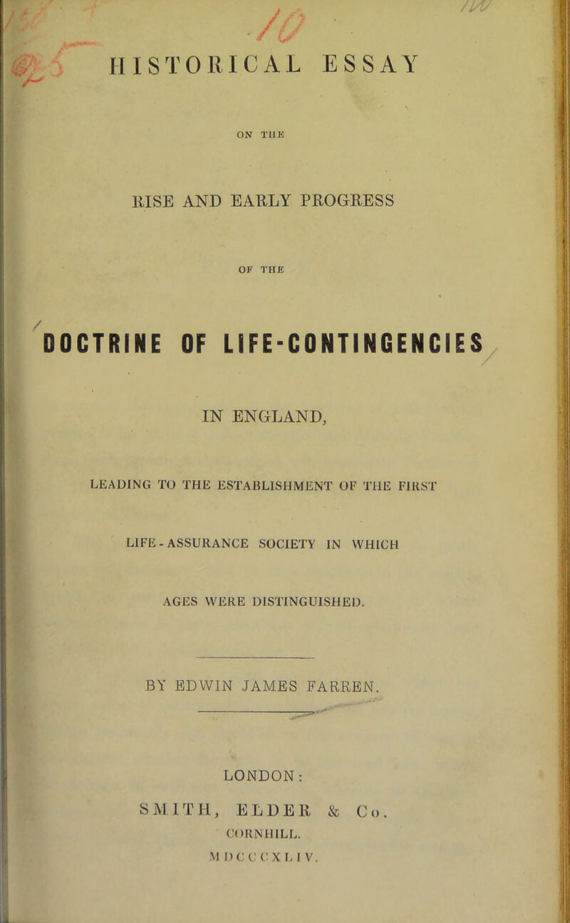 /A ■ /1/ /lA' HISTORICAL ESSAY ON TIIK lUSE AND EAULY PROGEESS OF THE DOCTRINE OF LIFE-CONTINGENCIES^ r - IN ENGLAND, LEADING TO THE ESTABLISHMENT OF THE FIRST LIFE-ASSURANCE SOCIETY IN WHICH AGES WERE DISTINGUISHED. BY EDWIN JAMES FARREN. LONDON: SMITH, ELDER & Co. CORNHILL.