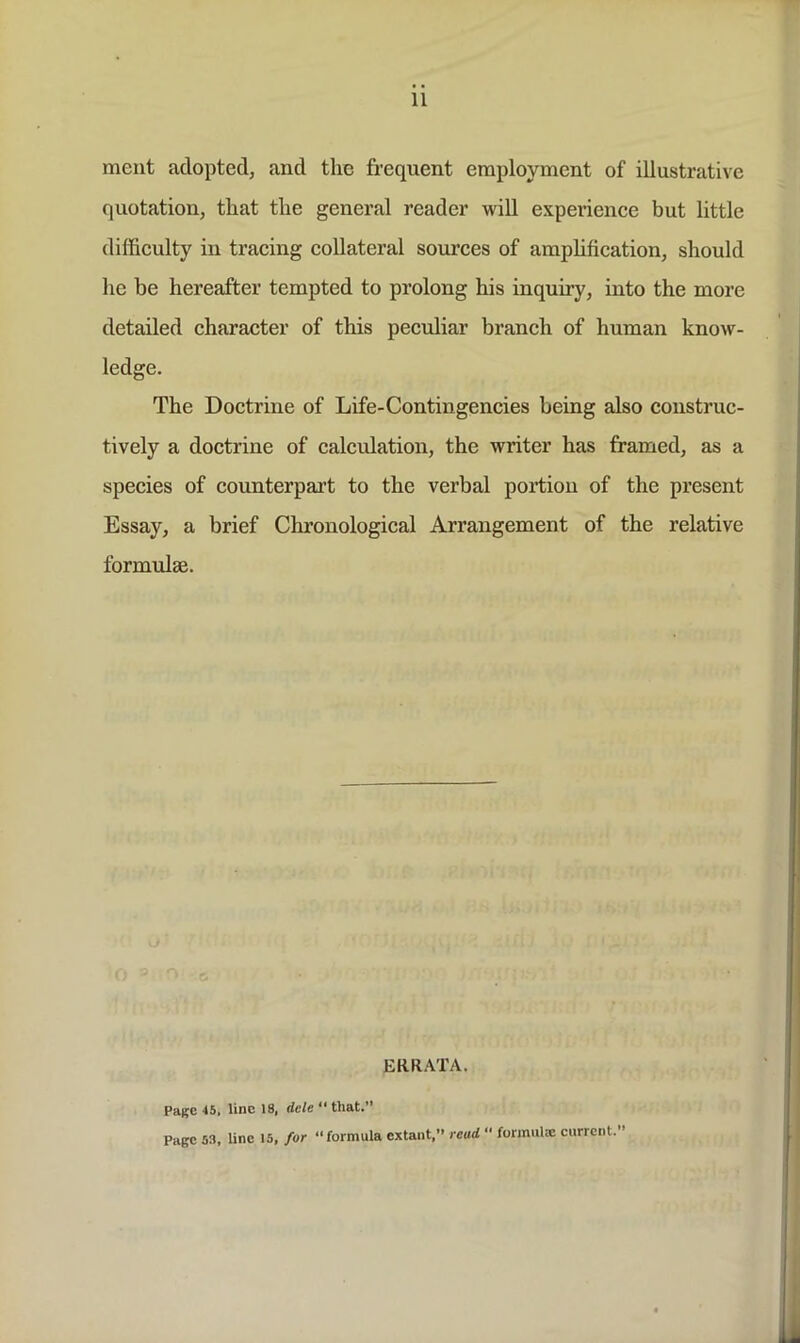 11 meat adopted, and the frequent employment of illustrative quotation, that the general reader will experience but little difficulty in tracing collateral sources of amphfication, should he be hereafter tempted to prolong his inquiry, into the more detailed character of this peculiar branch of human know- ledge. The Doctrine of Life-Contingencies being also construc- tively a doctrine of calcidation, the writer has framed, as a species of counterpart to the verbal portion of the present Essay, a brief Chronological Arrangement of the relative formulae. ERR.VTA. Page 45, line 18, dele “ that.” Page 53, line 15, for “formula extant,” read  formulEe current.”