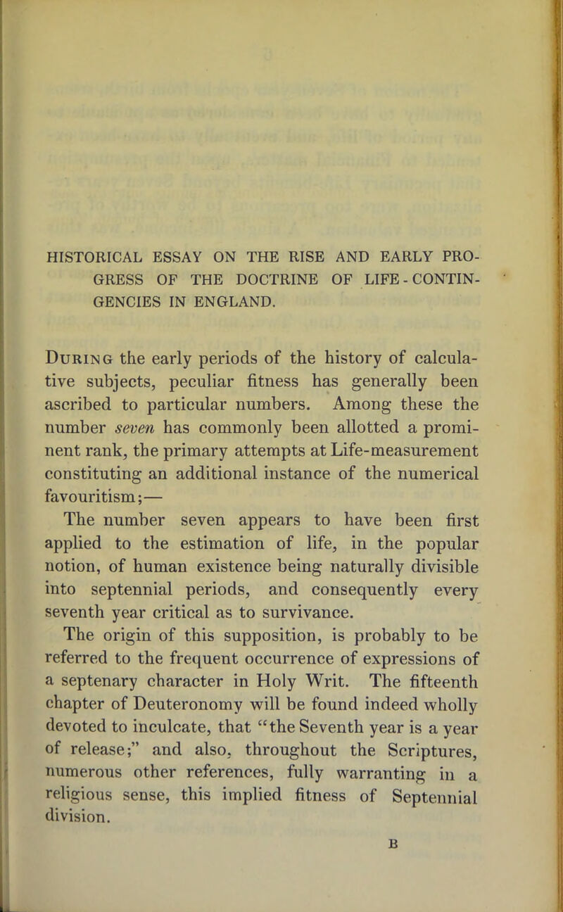 1* HISTORICAL ESSAY ON THE RISE AND EARLY PRO- GRESS OF THE DOCTRINE OF LIFE - CONTIN- | GENCIES IN ENGLAND. ll ji j: During the early periods of the history of calcula- |i tive subjects, peculiar fitness has generally been | ascribed to particular numbers. Among these the ; number seven has commonly been allotted a promi- ■ nent rank, the primary attempts at Life-measurement i constituting an additional instance of the numerical : favouritism;— The number seven appears to have been first ‘ applied to the estimation of life, in the popular notion, of human existence being naturally divisible into septennial periods, and consequently every i; seventh year critical as to survivance. j The origin of this supposition, is probably to be I referred to the frequent occurrence of expressions of !' a septenary character in Holy Writ. The fifteenth j| chapter of Deuteronomy will be found indeed wholly ,j devoted to inculcate, that “the Seventh year is a year • of release;” and also, throughout the Scriptures, ‘ ' numerous other references, fully warranting in a religious sense, this implied fitness of Septennial division. B