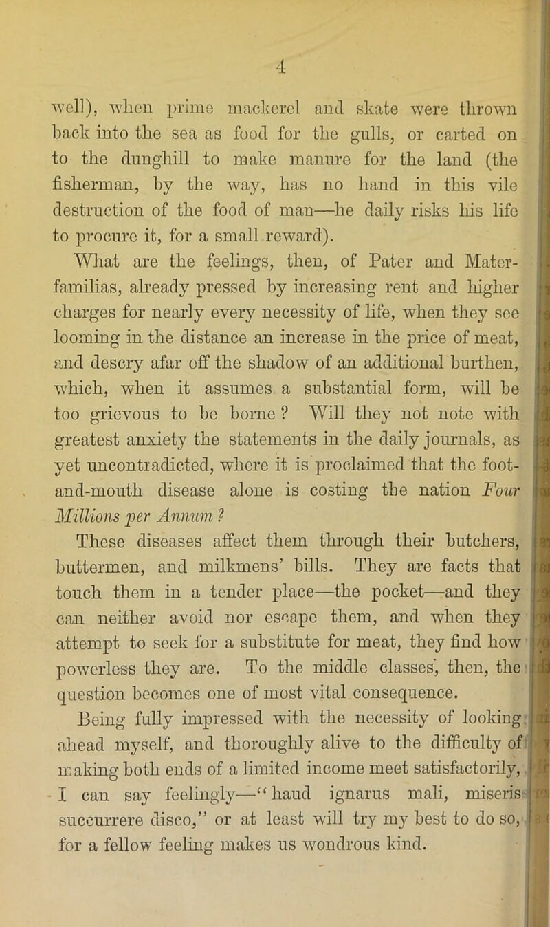 ■well), when prime mackerel ami skate were thrown back into the sea as food for the gulls, or carted on to the dunghill to make manure for the land (the fisherman, by the way, has no hand in this vile destruction of the food of man—he daily risks his life to procure it, for a small reward). What are the feelings, then, of Pater and Mater- familias, already pressed by increasing rent and higher charges for nearly every necessity of life, when they see looming in the distance an increase in the price of meat, and descry afar off the shadow of an additional burthen, which, when it assumes a substantial form, will be too grievous to be borne ? Will they not note with greatest anxiety the statements in the daily journals, as yet uncontiadicted, where it is proclaimed that the foot- and-mouth disease alone is costing the nation Four Millions per Annum ^ These diseases affect them through their butchers, buttermen, and milkmens’ bills. They are facts that i touch them in a tender place—the pocket—and they ; can neither avoid nor escape them, and when they attempt to seek for a substitute for meat, they find how ; powerless they are. To the middle classes', then, the'i question becomes one of most vital consequence. Being fully impressed with the necessity of looking,, ahead myself, and thoroughly alive to the difficulty of making both ends of a limited income meet satisfactorily, -I can say feelingly—“baud ignarus mali, miseris' succurrere disco,” or at least will try my best to do so, for a fellow feeling makes us wondrous kind. j I )