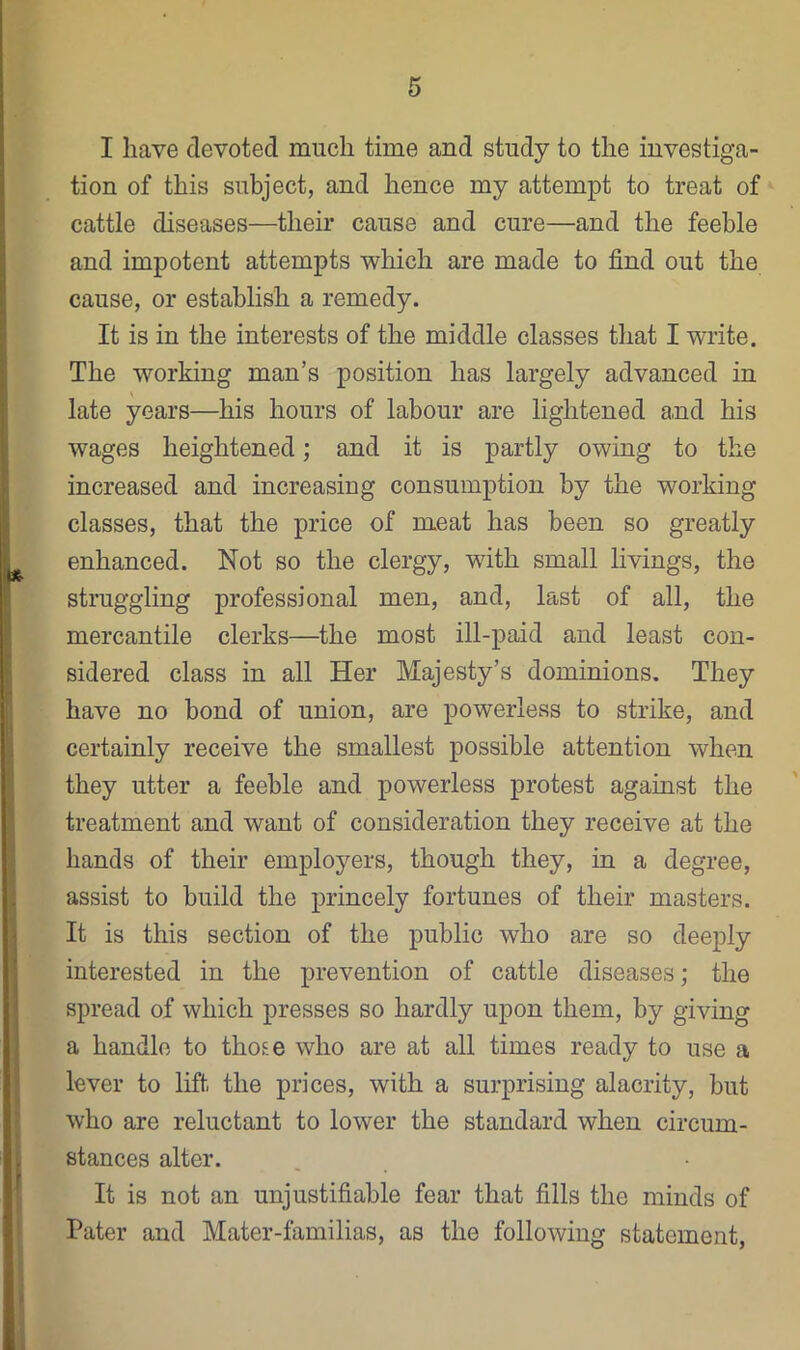 I have devoted much time and study to the investiga- tion of this subject, and hence my attempt to treat of cattle diseases—their cause and cure—and the feeble and impotent attempts which are made to find out the cause, or establish a remedy. It is in the interests of the middle classes that I write. The working man’s position has largely advanced in late years—his hours of labour are lightened and his wages heightened; and it is partly owing to the increased and increasing consumption by the working classes, that the price of meat has been so greatly enhanced. Not so the clergy, with small livings, the struggling professional men, and, last of all, the mercantile clerks—the most ill-paid and least con- sidered class in all Her Majesty’s dominions. They have no bond of union, are powerless to strike, and certainly receive the smallest possible attention when they utter a feeble and powerless protest against the treatment and want of consideration they receive at the hands of their employers, though they, in a degree, assist to build the princely fortunes of their masters. It is this section of the public who are so deeply interested in the prevention of cattle diseases; the spread of which presses so hardly upon them, by giving a handle to those who are at all times ready to use a lever to lift the prices, with a surprising alacrity, but who are reluctant to lower the standard when circum- stances alter. It is not an unjustifiable fear that fills the minds of Pater and Mater-familias, as the following statement.