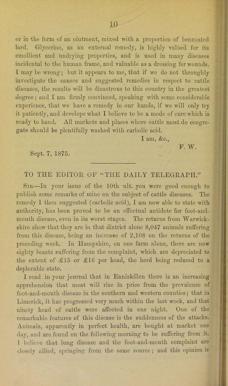 or in tlio form of an ointment, mixed ■with a proportion of benzoated lard. Glycerine, as an external remedy, is highly valued for its emollient and imdrying properties, and is used in many diseases incidental to the human frame, and valuable as a dressing for wounds. I may be wrong; but it appears to me, that if we do not throughly investigate the causes and suggested remedies in respect to cattle diseases, the results will be disastrous to this country in the greatest degree; and I am firmly convinced, speaking with some considerable experience, that we have a remedy in our hands, if we will only try it patiently, and develope what I believe to be a mode of cure which is ready to hand. All markets and places where cattle most do congre- gate should be plentifully washed with carbolic acid. I am, &c., F. W. Sept. 7, 1875. TO THE EDITOR OF “THE DAILY TELEGRAPH.” Sir—In your issue of the 10th ult. you were good enough to publish some remarks of mine on the subject of cattle diseases. The remedy I then suggested (carbolic acid), I am now able to state with authority, has been proved to be an effectual antidote for foot-and- mouth disease, even in its worst stages. The returns fi-om Warwick- shire show that they are in that district alone 8,047 animals suffering from this disease, being an increase of 2,108 on the returns of the preceding week. In Hampshire, on one farm alone, there are now eighty beasts suffering from the complaint, which are depreciated to the extent of £15 or £16 per head, the herd being reduced to a deplorable state. I read in your journal that in Enniskillen there is an increasing apprehension that meat will rise in price from the prevalence of foot-and-mouth disease in the southern and western counties; that in Limerick, it has progressed very much -mthin the last week, and that ninety head of cattle were affected in one night. One of the remarkable features of this disease is the suddenness of the attacks. Animals, apparently in perfect health, are bought at market one day, and are found on the following morning to be suffering from it. 1 believe that lung disease and the foot-and-mouth comiilaint are closely allied, springing from the same source ; and this opinion is