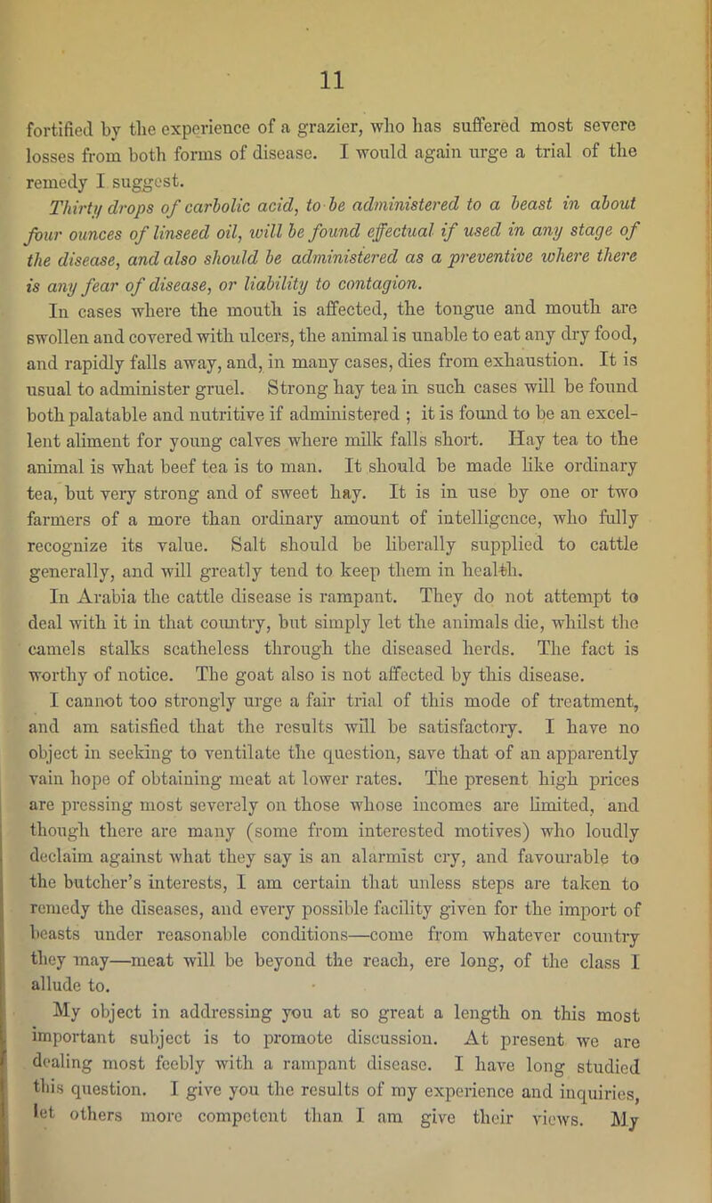 fortified by the experience of a grazier, who has suffered most severe losses from both forms of disease. I would again urge a trial of the remedy I suggest. Thirty drops of carbolic acid, to he administered to a beast in about Jour ounces of linseed oil, ivill be found effectual if used in any stage of the disease, and also should be administered as a preventive where there is any fear of disease, or liability to contagion. In cases where the mouth is affected, the tongue and mouth are swollen and covered with ulcers, the animal is unable to eat any dry food, and rapidly falls away, and, in many cases, dies from exhaustion. It is usual to administer gruel. Strong hay tea in such cases will be found both palatable and nutritive if administered ; it is found to be an excel- lent aliment for young calves where milk falls short. Hay tea to the animal is what beef tea is to man. It should be made hke ordinary tea, but very strong and of sweet hay. It is in use by one or two farmers of a more than ordinary amount of intelligence, Avho fully recognize its value. Salt should be liberally supplied to cattle generally, and will greatly tend to keep them in healtih. In Arabia the cattle disease is rampant. They do not attempt to deal with it in that coimtry, but simply let the animals die, whilst the camels stalks scatheless through the diseased herds. The fact is woi’thy of notice. The goat also is not affected by this disease. I cannot too sti-ongly urge a fair trial of this mode of treatment, and am satisfied that the results will be satisfactory. I have no object in seeking to veirtilate the question, save that of an apparently vain hope of obtaining moat at lower rates. The present high prices are pressing most severely on those whose incomes are limited, and though there are many (some from interested motives) who loudly declaim against what they say is an alarmist cry, and favourable to the butcher’s interests, I am certain that unless steps are taken to remedy the diseases, and every possible facility given for the import of beasts under reasonable conditions—come from whatever country they may—^meat will be beyond the reach, ere long, of the class I allude to. My object in addressing you at so great a length on this most important subject is to promote discussion. At present we are dealing most feebly with a rampant disease. I have long studied this question. I give you the results of my experience and inquiries, let others more competent than I am give their views. M.y