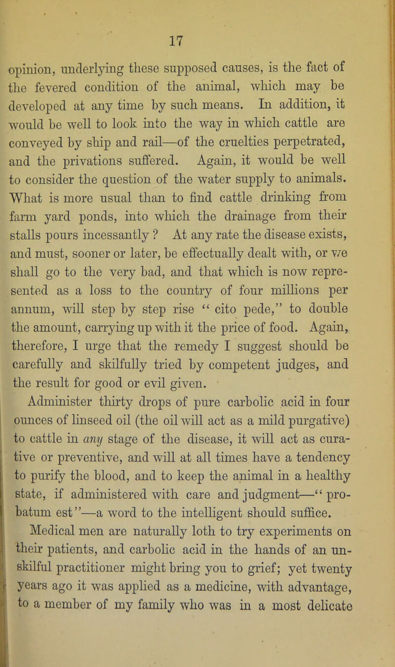 opinion, underlying these supposed causes, is the fact of the fevered condition of the animal, which may be developed at any time by such means. In addition, it would be well to look into the way in which cattle are conveyed by ship and rail—of the cruelties perpetrated, and the privations sujBfered. Again, it would be well to consider the question of the water supply to animals. What is more usual than to find cattle drinking from faim yard ponds, into which the drainage from their stalls pours incessantly ? At any rate the disease exists, and must, sooner or later, be effectually dealt with, or v/e shall go to the very bad, and that which is now repre- sented as a loss to the country of four millions per annum, will step by step rise “ cito pede,” to double the amount, carrying up with it the price of food. Again, therefore, I urge that the remedy I suggest should be carefully and skilfully tried by competent judges, and the result for good or evil given. Administer tlnrty drops of pure carbolic acid in four ounces of linseed oil (the oil will act as a mild purgative) to cattle in any stage of the disease, it will act as cura- tive or preventive, and will at all times have a tendency to purify the blood, and to keep the animal in a healthy state, if administered with care and judgment—“ pro- batum est”—a word to the intelligent should suffice. Medical men are naturally loth to try experiments on their patients, and carbolic acid in the hands of an un- skilful practitioner might bring you to grief; yet twenty years ago it was applied as a medicine, with advantage, to a member of my family who was in a most delicate