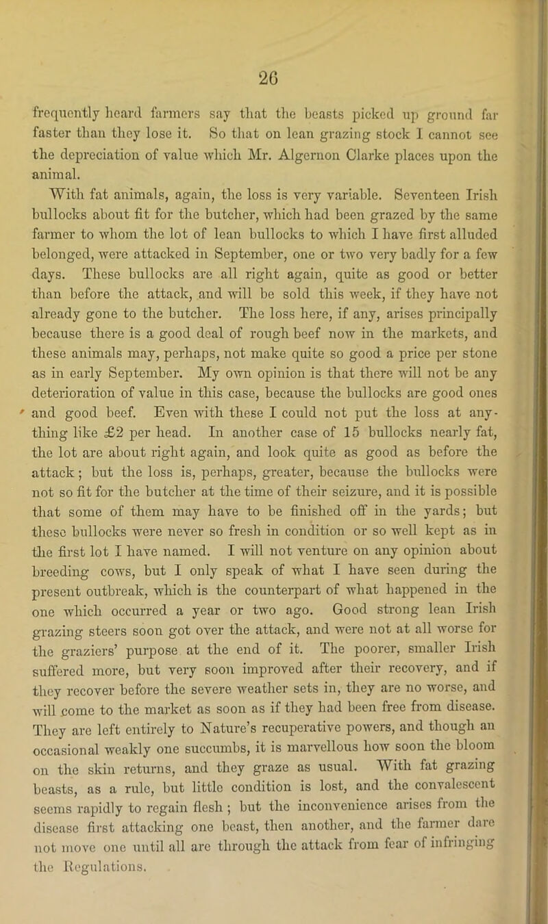 2G frequently lieard farmers say that tlie beasts picked up ground fir faster than they lose it. So that on lean grazing stock 1 cannot see the depreciation of value which Mr. Algernon Clarke places upon the animal. With fat animals, again, the loss is very variable. Seventeen Irish bullocks about fit for the butcher, which had been grazed by the same farmer to whom the lot of lean bullocks to which I have first alluded belonged, were attacked in September, one or two very badly for a few days. These bullocks are all right again, quite as good or better than before the attack, and will be sold this week, if they have not already gone to the butcher. The loss here, if any, arises principally because there is a good deal of rough beef now in the markets, and these animals may, perhaps, not make quite so good a price per stone as in early September. My own opinion is that there will not be any deterioration of value in this case, because the bullocks are good ones ' and good beef. Even Avith these I could not put the loss at any- thing like £2 per head. In another case of 15 bullocks nearly fat, the lot are about right again, and look quite as good as before the attack; but the loss is, perhaps, greater, because the bullocks were not so fit for the butcher at the time of their seizure, and it is possible that some of them may have to be finished off in the yards; but these bullocks were never so fresh in condition or so well kept as in tlie first lot I have named. I will not venture on any opinion about breeding cows, but I only speak of what I have seen during the present outbreak, which is the counterpart of what happened in the one which occurred a year or two ago. Good strong lean Irish grazing steers soon got over the attack, and were not at all worse for the graziers’ purpose at the end of it. The poorer, smaller Irish suffered more, but very soon improved after their recovery, and if they recover before the severe weather sets in, they are no worse, and will come to the market as soon as if they had been free from disease. They are left entirely to Nature’s recuperative poAvers, and though an occasional weakly one succumbs, it is marvellous how soon the bloom on the skin returns, and they graze as usual. With fat grazing beasts, as a rule, but little condition is lost, and the convalescent seems rapidly to regain flesh ; but the inconvenience arises from the disease first attacking one beast, then another, and the farmer date not moA'e one until all are through the attack from fear of infringing the Regulations.