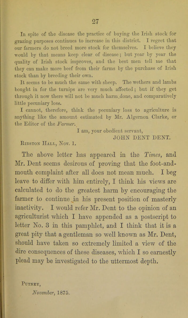 In spite of the disease the practice of buying the Irish stock for grazing purposes continues to increase in this district. I regret that our farmers do not breed more stock for themselves. I believe they vould by that means keep clear of disease; but year by year the quality of Irish stock improves, and the best men tell me that they can make more beef from their farms by the purchase of Irish stock than by breeding their own. It seems to be much the same with sheep. The wethers and lambs bought in for the turnips are very much affected; but if they get through it now there will not be much harm.done, and comparatively little pecuniary loss. I cannot, therefore, think the pecuniary loss to agriculture is anything like the amomit estimated by Mr. Algernon Clarke, or the Editor of the Fanner. I am, your obedient servant, JOHN DENT DENT. IliBSTOir Hall, Nov. 1. The above letter has appeared in the Times, and Mr. Dent seems desirous of proving that the foot-and- mouth complaint after all does not mean much. I beg leave to differ with him entirely, I think his views are calculated to do the greatest harm by encouraging the farmer to continue ^in his present position of masterly inactivity. I would refer Mr. Dent to the opinion of an agriculturist which I have appended as a postscript to letter No. 3 in this pamphlet, and I think that it is a great pity that a gentleman so well known as Mr. Dent, should have taken so extremely limited a view of the dire consequences of these diseases, which I so earnestly plead may be investigated to the uttermost depth. PuTKEY, November, 1875.