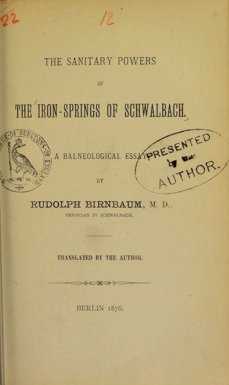 TT <1% n THE SANITARY POWERS OF /. THE IRON-SPRIGS OF SCHWALBAGH I y RUDOLPH BIRNBAUM, M. D. PHYSICIAN IN SCHWALBACH. TRANSLATED BY THE AUTHOR. BERLIN 1876.