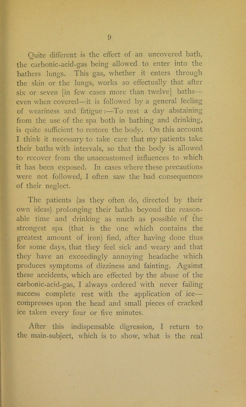 Quite different is the effect of an uncovered bath, the carbonic-acid-gas being allowed to enter into the bathers lungs. This gas, whether it enters through the skin or the lungs, works so effectually that after six or seven [in few cases more than twelve] baths— even when covered—it is followed by a general feeling of weariness and fatigue:—To rest a day abstaining from the use of the spa both in bathing and drinking, is quite sufficient to restore the body. On this account I think it necessary to take care that my patients take their baths with intervals, so that the body is allowed to recover from the unaccustomed influences to which it has been exposed. In cases where these precautions were not followed, I often saw the bad consequences of their neglect. The patients (as they often do, directed by their own ideas) prolonging their baths beyond the reason- able time and drinking as much as possible of the strongest spa (that is the one which contains the greatest amount of iron) find, after having done thus for some days, that they feel sick and weary and that they have an exceedingly annoying headache which produces symptoms of dizziness and fainting. Against these accidents, which are effected by the abuse of the carbonic-acid-gas, I always ordered with never failing- success complete rest with the application of ice— compresses upon the head and small pieces of cracked ice taken every four or five minutes. After this indispensable digression, I return to the main-subject, which is to show, what is the real