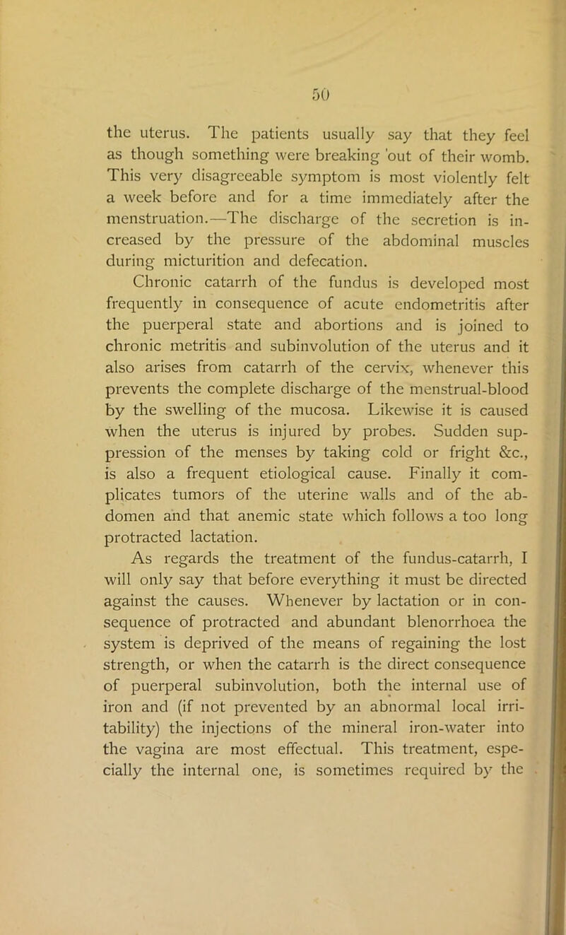 the uterus. The patients usually say that they feel as though something were breaking 'out of their womb. This very disagreeable symptom is most violently felt a week before and for a time immediately after the menstruation.—The discharge of the secretion is in- creased by the pressure of the abdominal muscles during micturition and defecation. Chronic catarrh of the fundus is developed most frequently in consequence of acute endometritis after the puerperal state and abortions and is joined to chronic metritis and subinvolution of the uterus and it also arises from catarrh of the cervix, whenever this prevents the complete discharge of the menstrual-blood by the swelling of the mucosa. Likewise it is caused when the uterus is injured by probes. Sudden sup- pression of the menses by taking cold or fright &c., is also a frequent etiological cause. Finally it com- plicates tumors of the uterine walls and of the ab- domen and that anemic state which follows a too long protracted lactation. As regards the treatment of the fundus-catarrh, I will only say that before everything it must be directed against the causes. Whenever by lactation or in con- sequence of protracted and abundant blenorrhoea the system is deprived of the means of regaining the lost strength, or when the catarrh is the direct consequence of puerperal subinvolution, both the internal use of iron and (if not prevented by an abnormal local irri- tability) the injections of the mineral iron-water into the vagina are most effectual. This treatment, espe- cially the internal one, is sometimes required by the