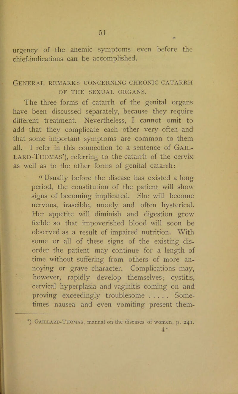 urgency of the anemic symptoms even before the chief-indications can be accomplished. General remarks concerning chronic catarrh OF THE SEXUAL ORGANS. The three forms of catarrh of the genital organs have been discussed separately, because they require different treatment. Nevertheless, I cannot omit to add that they complicate each other very often and that some important symptoms are common to them all. I refer in this connection to a sentence of Gail- LARD-Thomas’), referring to the catarrh of the cervix as well as to the other forms of genital catarrh: “ Usually before the disease has existed a long period, the constitution of the patient will show signs of becoming implicated. She will become nervous, irascible, moody and often hysterical. Her appetite will diminish and digestion grow feeble so that impoverished blood will soon be observed as a result of impaired nutrition. With some or all of these signs of the existing dis- order the patient may continue for a length of time without suffering from others of more an- noying or grave character. Complications may, however, rapidly develop themselves; cystitis, cervical hyperplasia and vaginitis coming on and proving exceedingly troublesome Some- times nausea and even vomiting present them- *) Gaillard-Thomas, manual on the diseases of women, p. 241. 4*