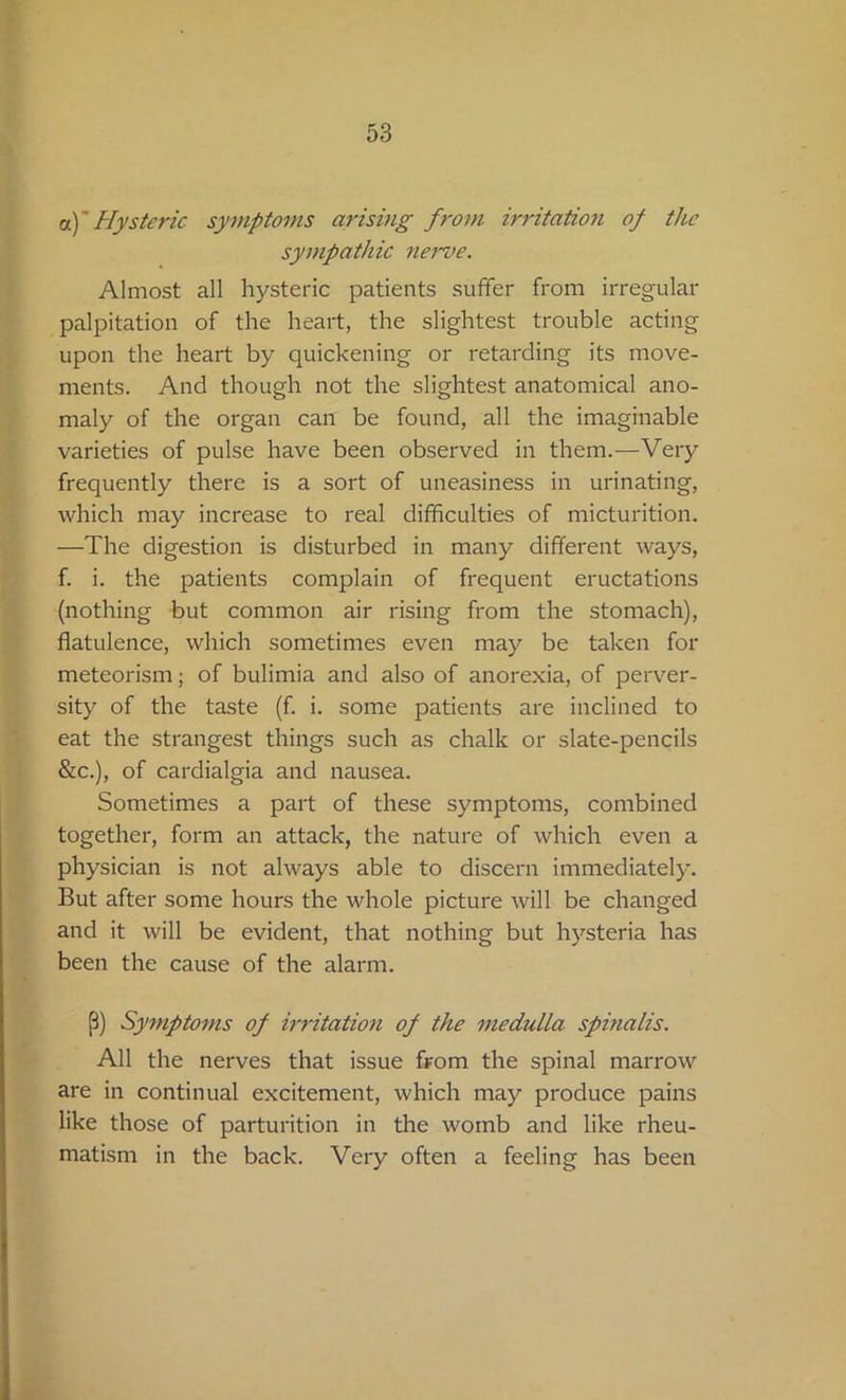 oc)' Hysteric symptoms arising from irritation of the sympathic nerve. Almost all hysteric patients suffer from irregular palpitation of the heart, the slightest trouble acting upon the heart by quickening or retarding its move- ments. And though not the slightest anatomical ano- maly of the organ can be found, all the imaginable varieties of pulse have been observed in them.—Very frequently there is a sort of uneasiness in urinating, which may increase to real difficulties of micturition. —The digestion is disturbed in many different ways, f. i. the patients complain of frequent eructations (nothing but common air rising from the stomach), flatulence, which sometimes even may be taken for meteorism; of bulimia and also of anorexia, of perver- sity of the taste (f. i. some patients are inclined to eat the strangest things such as chalk or slate-pencils &c.), of cardialgia and nausea. Sometimes a part of these symptoms, combined together, form an attack, the nature of which even a physician is not always able to discern immediately. But after some hours the whole picture will be changed and it will be evident, that nothing but hysteria has been the cause of the alarm. (5) Symptoms of irritation of the medulla spinalis. All the nerves that issue from the spinal marrow are in continual excitement, which may produce pains like those of parturition in the womb and like rheu- matism in the back. Very often a feeling has been