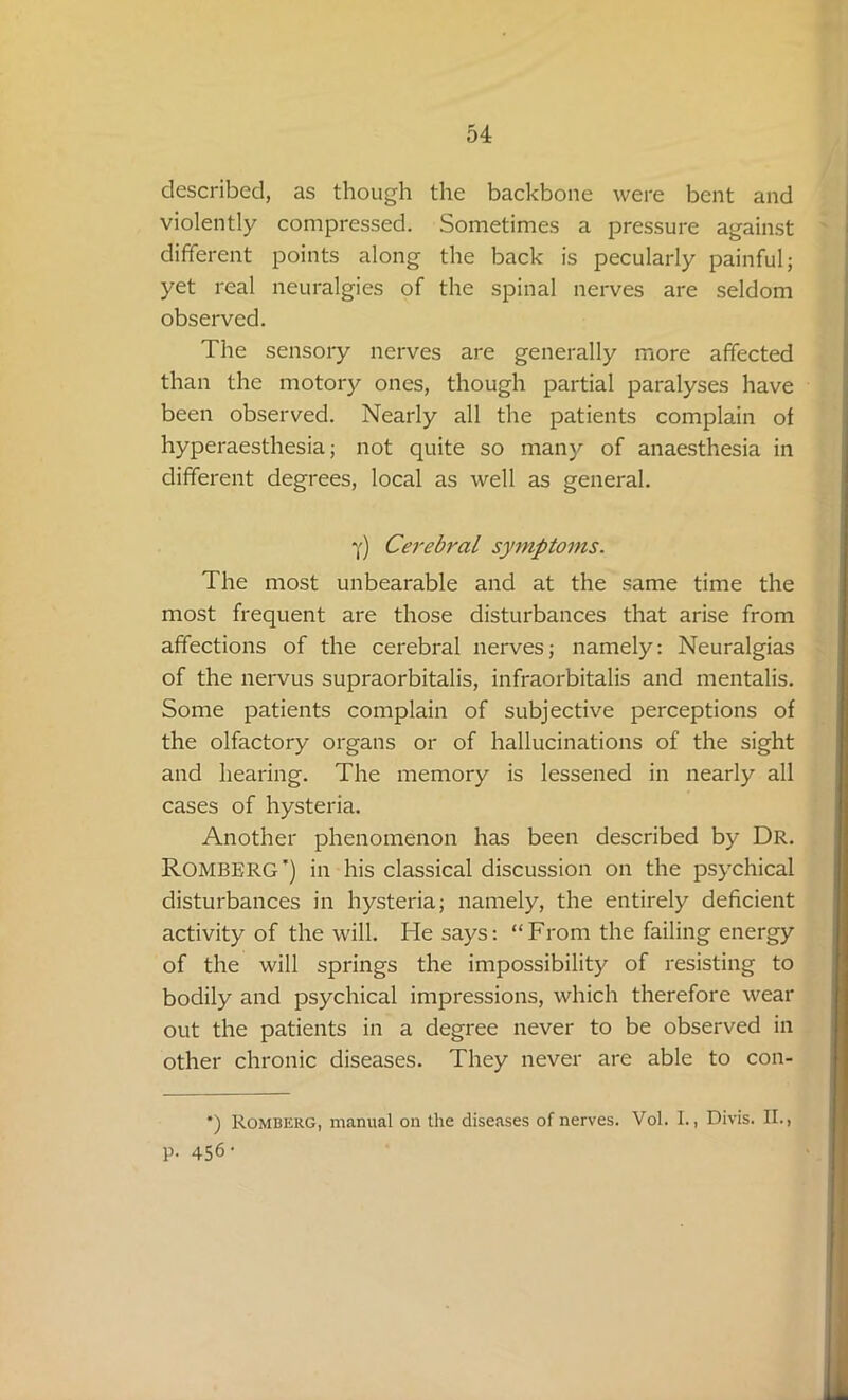 described, as though the backbone were bent and violently compressed. Sometimes a pressure against different points along the back is pecularly painful; yet real neuralgies of the spinal nerves are seldom observed. The sensory nerves are generally more affected than the motory ones, though partial paralyses have been observed. Nearly all the patients complain of hyperaesthesia; not quite so many of anaesthesia in different degrees, local as well as general. Y) Cerebral symptoms. The most unbearable and at the same time the most frequent are those disturbances that arise from affections of the cerebral nerves; namely: Neuralgias of the nervus supraorbitalis, infraorbitalis and mentalis. Some patients complain of subjective perceptions of the olfactory organs or of hallucinations of the sight and hearing. The memory is lessened in nearly all cases of hysteria. Another phenomenon has been described by Dr. Romberg’) in his classical discussion on the psychical disturbances in hysteria; namely, the entirely deficient activity of the will. He says: “From the failing energy of the will springs the impossibility of resisting to bodily and psychical impressions, which therefore wear out the patients in a degree never to be observed in other chronic diseases. They never are able to con- *) Romberg, manual on the diseases of nerves. Vol. I., Divis. II., P- 456 ‘