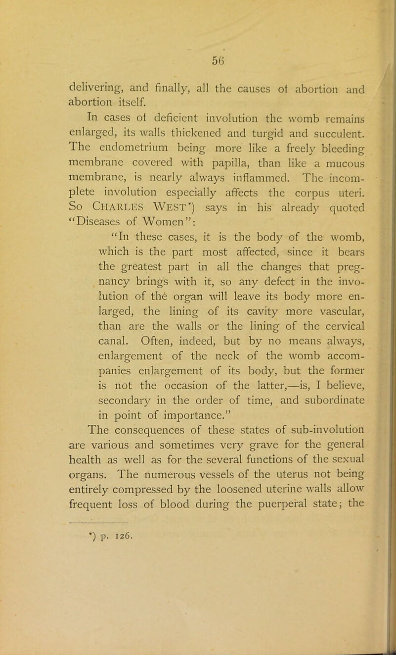 delivering, and finally, all the causes of abortion and abortion itself. In cases of deficient involution the womb remains enlarged, its walls thickened and turgid and succulent. The endometrium being more like a freely bleeding membrane covered with papilla, than like a mucous membrane, is nearly always inflammed. The incom- plete involution especially affects the corpus uteri. So Cl-IARLES West') says in his already quoted “Diseases of Women”: “In these cases, it is the body of the womb, which is the part most affected, since it bears the greatest part in all the changes that preg- nancy brings with it, so any defect in the invo- lution of the organ will leave its body more en- larged, the lining of its cavity more vascular, than are the walls or the lining of the cervical canal. Often, indeed, but by no means always, enlargement of the neck of the womb accom- panies enlargement of its body, but the former is not the occasion of the latter,—is, I believe, secondary in the order of time, and subordinate in point of importance.” The consequences of these states of sub-involution are various and sometimes very grave for the general health as well as for the several functions of the sexual organs. The numerous vessels of the uterus not being entirely compressed by the loosened uterine walls allow frequent loss of blood during the puerperal state; the *) p. 126.