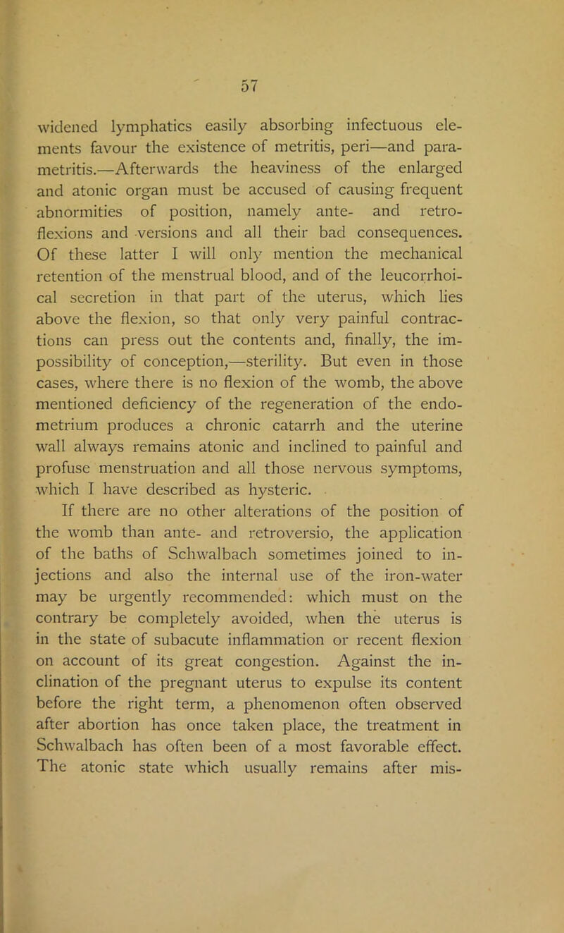 widened lymphatics easily absorbing infectuous ele- ments favour the existence of metritis, peri—and para- metritis.—Afterwards the heaviness of the enlarged and atonic organ must be accused of causing frequent abnormities of position, namely ante- and retro- flexions and versions and all their bad consequences. Of these latter I will only mention the mechanical retention of the menstrual blood, and of the leucorrhoi- cal secretion in that part of the uterus, which lies above the flexion, so that only very painful contrac- tions can press out the contents and, finally, the im- possibility of conception,—sterility. But even in those cases, where there is no flexion of the womb, the above mentioned deficiency of the regeneration of the endo- metrium produces a chronic catarrh and the uterine wall always remains atonic and inclined to painful and profuse menstruation and all those nervous symptoms, which I have described as hysteric. If there are no other alterations of the position of the womb than ante- and retroversio, the application of the baths of Sclnvalbach sometimes joined to in- jections and also the internal use of the iron-water may be urgently recommended: which must on the contrary be completely avoided, when the uterus is in the state of subacute inflammation or recent flexion on account of its great congestion. Against the in- clination of the pregnant uterus to expulse its content before the right term, a phenomenon often observed after abortion has once taken place, the treatment in Schwalbach has often been of a most favorable effect. The atonic state which usually remains after mis-