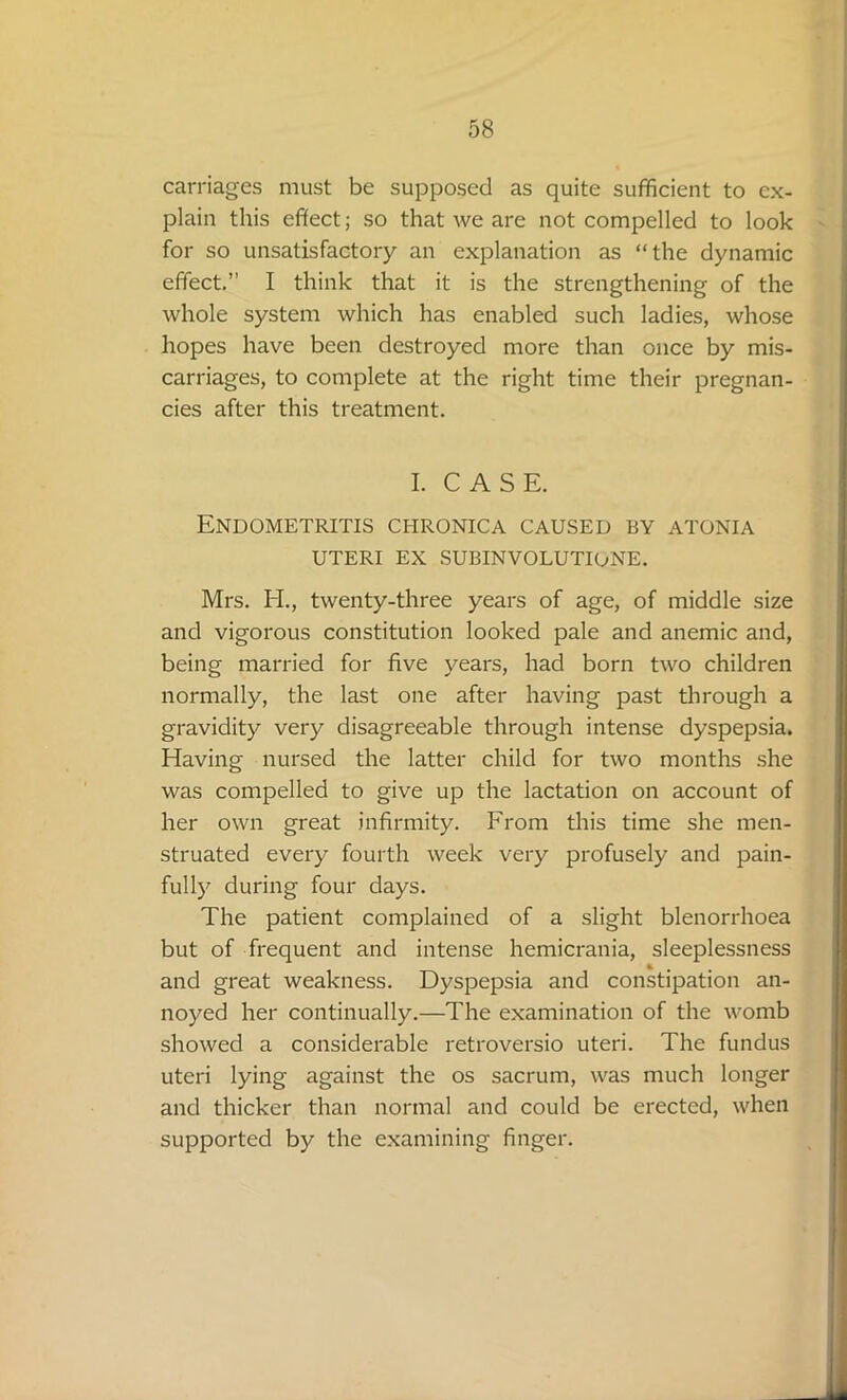 carriages must be supposed as quite sufficient to ex- plain this effect; so that we are not compelled to look for so unsatisfactory an explanation as “the dynamic effect.” I think that it is the strengthening of the whole system which has enabled such ladies, whose hopes have been destroyed more than once by mis- carriages, to complete at the right time their pregnan- cies after this treatment. I. CASE. Endometritis chronica caused by atonia UTERI EX SUBINVOLUTIONE. Mrs. H., twenty-three years of age, of middle size and vigorous constitution looked pale and anemic and, being married for five years, had born two children normally, the last one after having past through a gravidity very disagreeable through intense dyspepsia. Having nursed the latter child for two months she was compelled to give up the lactation on account of her own great infirmity. From this time she men- struated every fourth week very profusely and pain- fully during four days. The patient complained of a slight blenorrhoea but of frequent and intense hemicrania, sleeplessness and great weakness. Dyspepsia and constipation an- noyed her continually.—The examination of the womb showed a considerable retroversio uteri. The fundus uteri lying against the os sacrum, was much longer and thicker than normal and could be erected, when supported by the examining finger.