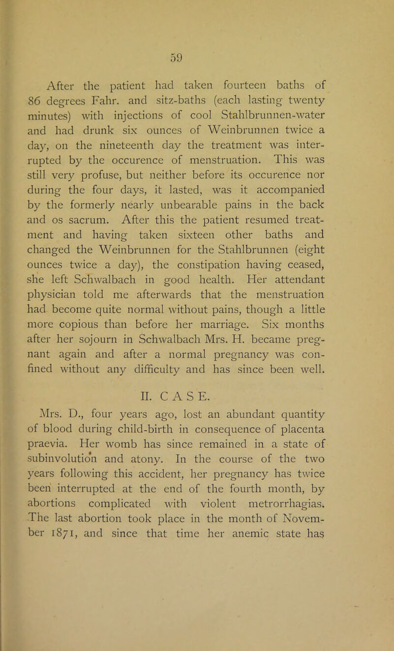 After the patient had taken fourteen baths of 86 degrees Fahr. and sitz-baths (each lasting twenty- minutes) with injections of cool Stahlbrunnen-water and had drunk six ounces of Weinbrunnen twice a day, on the nineteenth day the treatment was inter- rupted by the occurence of menstruation. This was still very profuse, but neither before its occurence nor during the four days, it lasted, was it accompanied by the formerly nearly unbearable pains in the back and os sacrum. After this the patient resumed treat- ment and having taken sixteen other baths and changed the Weinbrunnen for the Stahlbrunnen (eight ounces twice a day), the constipation having ceased, she left Schwalbach in good health. Her attendant physician told me afterwards that the menstruation had become quite normal without pains, though a little more copious than before her marriage. Six months after her sojourn in Schwalbach Mrs. H. became preg- nant again and after a normal pregnancy was con- fined without any difficulty and has since been well. II. CASE. Mrs. D., four years ago, lost an abundant quantity of blood during child-birth in consequence of placenta praevia. Her womb has since remained in a state of subinvolutio’n and atony. In the course of the two years following this accident, her pregnancy has twice been interrupted at the end of the fourth month, by abortions complicated with violent metrorrhagias. The last abortion took place in the month of Novem- ber 1871, and since that time her anemic state has