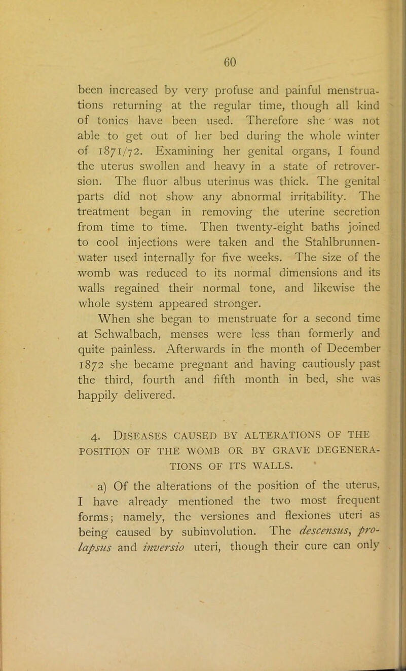 been increased by very profuse and painful menstrua- tions returning at the regular time, though all kind of tonics have been used. Therefore she' was not able to get out of her bed during the whole winter of 1871/72. Examining her genital organs, I found the uterus swollen and heavy in a state of retrover- sion. The fluor albus uterinus was thick. The genital parts did not show any abnormal irritability. The treatment began in removing the uterine secretion from time to time. Then twenty-eight baths joined to cool injections were taken and the Stahlbrunnen- water used internally for five weeks. The size of the womb was reduced to its normal dimensions and its walls regained their normal tone, and likewise the whole system appeared stronger. When she began to menstruate for a second time at Schwalbach, menses were less than formerly and quite painless. Afterwards in the month of December 1872 she became pregnant and having cautiously past the third, fourth and fifth month in bed, she was happily delivered. 4. Diseases caused by alterations of the POSITION OF THE WOMB OR BY GRAVE DEGENERA- TIONS OF ITS WALLS. a) Of the alterations of the position of the uterus, I have already mentioned the two most frequent forms; namely, the versiones and flexiones uteri as being caused by subinvolution. I he descensus, pro- lapsus and inversio uteri, though their cure can only
