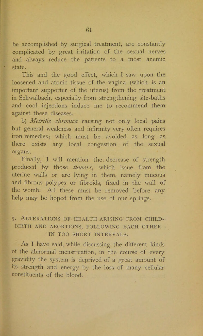 be accomplished by surgical treatment, are constantly complicated by great irritation of the sexual nerves and always reduce the patients to a most anemic state. This and the good effect, which I saw upon the loosened and atonic tissue of the vagina (which is an important supporter of the uterus) from the treatment in Schwalbach, especially from strengthening sitz-baths and cool injections induce me to recommend them against these diseases. b) Metritis chronica causing not only local pains but general weakness and infirmity very often requires iron-remedies; which must be avoided as long as there exists any local congestion of the sexual organs. Finally, I will mention the. decrease of strength produced by those tumors, which issue from the uterine walls or are lying in them, namely mucous and fibrous polypes or fibroids, fixed in the wall of the womb. All these must be removed before any help may be hoped from the use of our springs. 5. Alterations of health arising from child- birth AND ABORTIONS, FOLLOWING EACH OTHER IN TOO SHORT INTERVALS. As I have said, while discussing the different kinds of the abnormal menstruation, in the course of every gravidity the system is deprived of a great amount of its strength and energy by the loss of many cellular constituents of the blood.