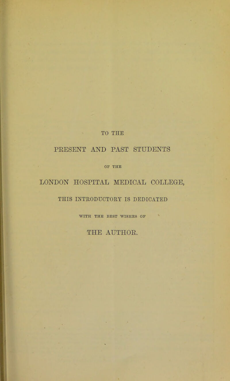 TO THE PRESENT AND PAST STUDENTS OF THE LONDON HOSPITAL MEDICAL COLLEGE, THIS INTRODUCTORY IS DEDICATED WITH THE BEST WISHES OF THE AUTHOR.