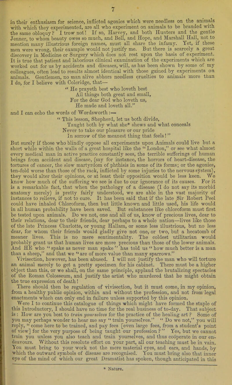 in their enthusiasm for science, inflicted agonies which were needless on the animals with which they experimented, are all who experiment on animals to be branded with the same obloquy F I trow not! If so, Harvey, and both Hunters and the gentle Jenner, to whom beauty owes so much, and Bell, and Hope, and Marshall Hall, not to mention many illustrious foreign names, must all share the infamy. Yet, if these men were wrong, their example would not justify me. But there is scarcely a great discovery in Medicine or Surgery which does not rest upon the basis of experiment. It is tmo that patient and laborious clinical examination of the experiments which are worked out for us by accidents and diseases, will, as has been shown by some of my colleagues, often lead to results almost identical with those gained by experiments on animals. Gentlemen, no man alive abhors needless cruelties to animals more than I do, for I believe with Coleridge, that— “ He prayeth best who loveth best All things both great and small, For the dear God who loveth us, He made and loveth all.” and I can echo the words of Wordsworth:— “ This lesson, Shepherd, let us both divide, Taught both by what she* shews and what conceals Never to take our pleasure or our pride In sorrow of the meanest thing that feels! ” But surely if those who blindly oppose all experiments upon Animals could live hut a short while within the walls of a great hospital like the “ London,” or see what almost every medical man in active practice constantly sees, the terrible sufferings of human beings from accident and disease, (say for instance, the horrors of heart-disease, the tortures of cancer, the slow martyrdom of phthisis in some of its forms; or the agonies, ten-fold worse than those of the rack, inflicted by some injuries to the nervous system), they would alter their opinions, or at least their opposition would be less keen. We know how much of the suffering we see is due to our ignorance of its causes. For it is a remarkable fact, that when the pathology of a disease (I do not say its morbid anatomy merely) is pretty fairly understood, we are able in the vast majority of instances to relieve, if not to cure. It has been said that if the late Sir Robert Peel could have inhaled Chloroform, then but little known and little used, his life would in all human probability have been saved. But substances like chloroform must first be tested upon animals. Do we not, one and all of us, know of precious lives, dear to their relations, dear to their friends, dear perhaps to a whole nation—lives like those of the late Princess Charlotte, or young Hallam, or some less illustrious, but no less dear, for whom their friends would gladly give not one, or two, but a hecatomb of meaner lives. This is no mere sentimentality. The coldest utilitarian would probably grant us that human lives are more precious than those of the lower animals. And HE who “ spake as never man spake ” has told us “ how much better is a man than a sheep,” and that we “are of more value than many sparrows.” Vivisection, however, has been abused. I will not justify the man who will torture an animal merely to get a pretty specimen for his cabinet. There must be a higher object than this, or we shall, on the same principle, applaud the brutalizing spectacles of the Roman Colosseum, and justify the artist who murdered that he might obtain the true expression of death! There should then be regulation of vivisection, but it must come, in my opinion, from a healthy public opinion, within and without the profession, and not from legal enactments winch can only end in failure unless supported by this opinion. Were I to continue this catalogue of things which might have formed the staple of this Introductory, I should have no time for the real business of to-day. That subject is : How are you best to train yourselves for the practice of the healing art P Some of you may perhaps wonder to hear me say “ train yourselves.” “ Do we not,” you will reply, “ come here to be trained, and pay fees [even large fees, from a student’s point of view] for the very purpose of being taught our profession ? ” Yes, but we cannot train you unless you also teach and train yourselves, and thus cooperate in our en- deavours. Without this resolute effort on your part, all our teaching must be in vain. You must bring to your work not the mere material eyes, and ears, and hands, by which the outward symbols of disease aro recognised. You must bring also that inner eye of the mind of which our great Dramatist has spoken, though anticipated in this * Nature.