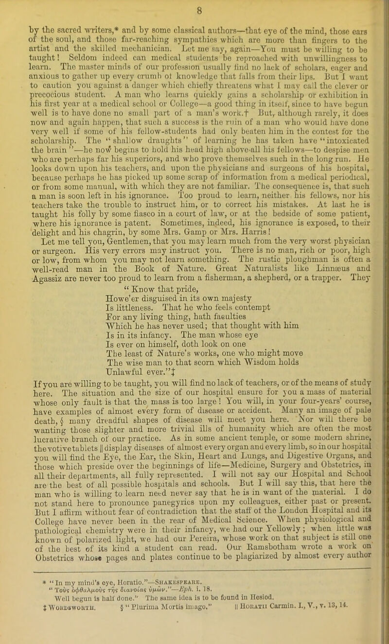 by the sacred writers,* and by some classical authors—that eye of the mind, those cars of the soul, and those far-reaching sympathies which are more than fingers to the artist and the skilled mechanician. Let me say, again—You must be willing to be taught! Seldom indeed can medical students bo reproached with unwillingness to learn. The master minds of our profession usually find no lack of scholars, eager and anxious to gather up every crumb ot knowledge that falls from their lips. But 1 want to caution you against a danger which chielly threatens what 1 may call the clever or precocious student. A man who learns quickly gains a scholarship or exhibition in his first year at a medical school or College—a good thing in itself, since to have begun well is to have done no small part of a man’s work.f Butr although rarely, it does now and again happen, that such a success is the ruin of a man who would have done very well if some of his fellow-students had only beaten him in the contest for the scholarship. The “shallow draughts” of learning he has taken have “intoxicated the brain ”—he now begins to hold his head high aboveMl his fellow's—to despise men wrho are perhaps far his superiors, and w’ho prove themselves such in the long run. lie looks dowm upon his teachers, and upon the physicians and surgeons of his hospital, because perhaps he has picked up some scrap of information from a medical periodical, or from some manual, with which they are not familiar. The consequence is, that such a man is soon left in his ignorance. Too proud to leam, neither his fellow's, nor his teachers take the trouble to instruct him, or to correct his mistakes. At last he is taught his folly by some fiasco in a court of law', or at the bedside of some patient, where his ignorance is patent. Sometimes, indeed, his ignorance is exposed, to their delight and his chagrin, by some Mrs. Gamp or Mrs. Harris! Let me tell you, Gentlemen, that you may learn much from the very w'orst physician or surgeon. His very errors may instruct you. There is no man, rich or poor, high or low, from whom you may not learn something. The rustic ploughman is often a well-read man in the Book of Nature. Great Naturalists like Linnaeus and Agassiz are never too proud to learn from a fisherman, a shepherd, or a trapper. They “ Know that pride, Howe’er disguised in its own majesty Is littleness. That he who feels contempt For any living thing, hath faeulties Which he has never used; that thought with him Is in its infancy. The man whose eye Is ever on himself, doth look on one The least of Nature’s works, one who might move The wise man to that scorn which Wisdom holds Unlawful ever.”} If you are willing to be taught, you will find no lack of teachers, or of the means of study here. The situation and the size of our hospital ensure for you a mass of material whose only fault is that the mass is too large ! You will, in your four-years’ course, have examples of almost every form of disease or accident. Many an image of pale death, § many dreadful shapes of disease will meet you here. Nor will there be wanting those slighter and more trivial ills of humanity which are often the most lucrative branch of our practice. As in some ancient temple, or some modern shrine, the votive tablets || display diseases of almost every organ and every limb, so in our hospital you will find the Eye, the Ear, the Skin, Heart and Lungs, and Digestive Organs, and those which preside over the beginnings of life—Medicme, Surgery and Obstetrics, in all their departments, all fully represented. I will not say our Hospital and School are the best of all possible hospitals und schools. But I will say this, that here the man who is willing to learn need never say that he is in want of the material. I do not stand here to pronounce panegyrics upon my colleagues, either past or present. But I ufiirrn without fear of contradiction that the staff ot the London Hospital and its College have never been in the rear of Medical Science. When physiological and pathological chemistry were in their infancy, we had our Ycllowly ; when little was known of polarized light, we hud our Pereira, whose work on that subject is still one of the best of its kind a student can read. Our llamsbotham wrote a work on Obstetrics whose pages and plates continue to be plagiarized by almost every author * “ In my mind's eye, Horatio.”—Shakespeare. “ To us b(J)9a\fiovs ttjs 6 tauotas v/xd>u.”—Eph. i. 18. Well begun is hall done.” The same idea is to be found in ITosiod. X Wordsworth. § “ Plurima Mortis imago.” II Horatii Carmin. L, V., v. 13,14.