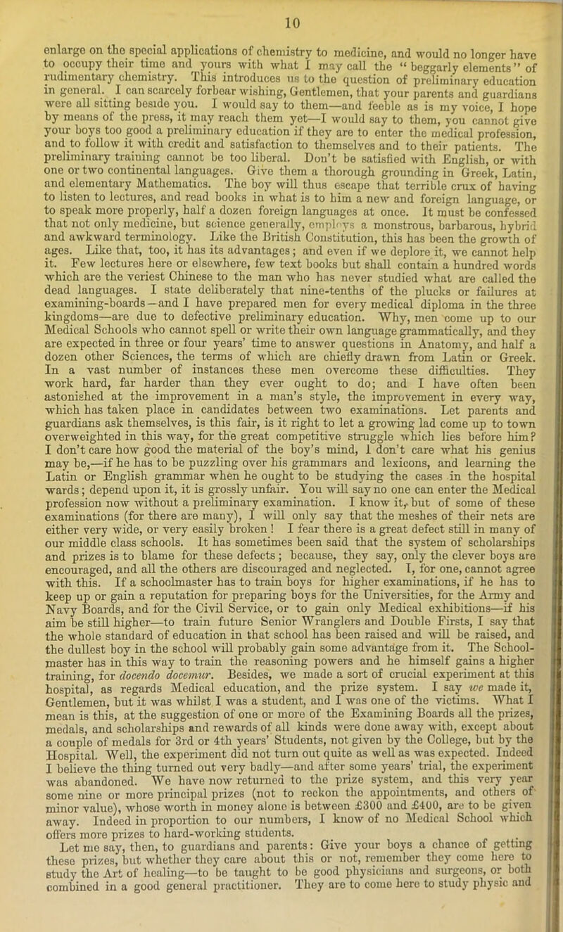 enlarge on the special applications of chemistry to medicine, and would no longer have to occupy their time and yours with what I may call the “ beggarly elements ” of rudimentary chemistry. Ibis introduces us to the question of preliminary education in general. I can scarcely forbear wishing, Gentlemen, that your parents and guardians were all sitting beside you. I would say to them—and feeble as is my voice, I hope by means of the press, it may reach them yet—I would say to thorn, you cannot give your boys too good a preliminary education if they are to enter the medical profession, and to follow it with credit and satisfaction to themselves and to their patients. The preliminary training cannot be too liberal. Dou’t be satisfied with English, or with one or two continental languages. Give them a thorough grounding in Greek, Latin, and elementary Mathematics. The boy will thus escape that terrible crux of having to listen to lectures, and read books in what is to him a new and foreign language, or to speak more properly, half a dozen foreign languages at once. It must be confessed that not only medicine, but science generally, employs a monstrous, barbarous, hybrid and awkward terminology. Like the British Constitution, this has been the growth of ages. Like that, too, it has its advantages; and even if we deplore it, we cannot help it. Few lectures here or elsewhere, few text books but shall contain a hundred words which are the veriest Chinese to the man who has never studied what are called the dead languages. I state deliberately that nine-tenths of the plucks or failures at examining-boards—and I have prepared men for every medical diploma in the three kingdoms—are due to defective preliminary education. Why, men come up to our Medical Schools who cannot spell or write their own language grammatically, and they are expected in three or four years’ time to answer questions in Anatomy, and half a dozen other Sciences, the terms of which are chiefly drawn from Latin or Greek. In a vast number of instances these men overcome these difficulties. They work hard, far harder than they ever ought to do; and I have often been astonished at the improvement in a man’s style, the improvement in every way, which has taken place in candidates between two examinations. Let parents and guardians ask themselves, is this fair, is it right to let a growing lad come up to town overweighted in this way, for the great competitive struggle which lies before him? I don’t care how good the material of the boy’s mind, 1 don’t care what his genius may be,—if he has to he puzzling over his grammars and lexicons, and learning the Latin or English grammar when he ought to be studying the cases in the hospital wards; depend upon it, it is grossly unfair. You will say no one can enter the Medical profession now without a preliminary examination. I know it,-but of some of these examinations (for there are many), I will only say that the meshes of their nets are either very wide, or very easily broken ! I fear there is a great defect still in many of our middle class schools. It has sometimes been said that the system of scholarships and prizes is to blame for these defects ; because, they say, only the clever boys are encouraged, and all the others are discouraged and neglected. I, for one, cannot agree with this. If a schoolmaster has to train boys for higher examinations, if he has to keep up or gain a reputation for preparing boys for the Universities, for the Army and Navy Boards, and for the Civil Service, or to gain only Medical exhibitions—if his aim be still higher—to train future Senior Wranglers and Double Firsts, I say that the whole standard of education in that school has been raised and will be raised, and the dullest boy in the school will probably gain some advantage from it. The School- master has in this way to train the reasoning powers and he himself gains a higher training, for docendo docemur. Besides, we made a sort of crucial experiment at this hospital, as regards Medical education, and the prize system. I say we made it, Gentlemen, but it was whilst I was a student, and I was one of the victims. What I mean is this, at the suggestion of one or more of the Examining Boards all the prizes, medals, and scholarships and rewards of all kinds were done away with, except about a couple of medals for 3rd or 4th years’ Students, not given by the College, but by the Hospital. Well, the experiment did not turn out quite as well as was expected. Indeed I believe the thing turned out very badly—and after some years’ trial, the experiment was abandoned. We have now returned to the prize system, and this very year some nine or more principal prizes (not to reckon tho appointments, and others of minor value), whose worth in money alone is between £300 and £400, arc to be given away. Indeed in proportion to our numbers, I know of no Medical School which offers more prizes to hard-working students. Let mo say, then, to guardians and parents: Give your boys a chance of getting these prizes, but whether they care about this or not, remember they come here to study tho Art of healing—to be taught to be good physicians and surgeons, or both combined in a good general practitioner. They aro to come here to study physic and