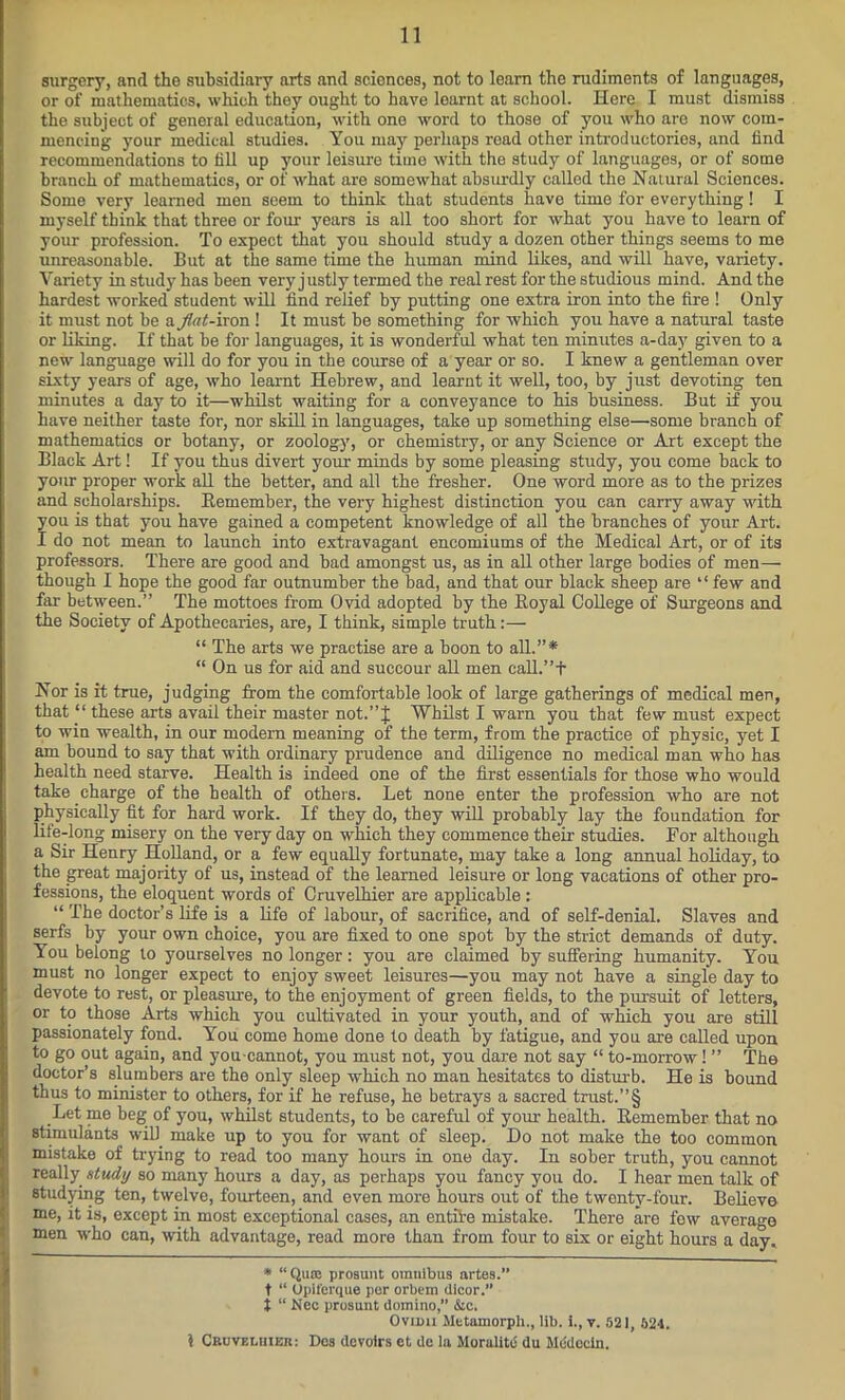 surgery, and the subsidiary arts and sciences, not to learn the rudiments of languages, or of mathematics, which they ought to have learnt at school. Here I must dismiss the subject of general education, with one word to those of you who are now com- mencing your medical studies. You may perhaps read other introductories, and find recommendations to fill up your leisure time with the study of languages, or of some branch of mathematics, or of what are somewhat absurdly called the Natural Sciences. Some very learned men seem to think that students have time for everything! I myself think that three or four years is all too short for what you have to learn of your profession. To expect that you should study a dozen other things seems to me unreasonable. But at the same time the human mind likes, and will have, variety. Variety in study has been very justly termed the real rest for the studious mind. And the hardest worked student will find relief by putting one extra iron into the fire ! Only it must not be a flat-iron! It must be something for which you have a natural taste or liking. If that be for languages, it is wonderful what ten minutes a-day given to a new language will do for you in the course of a year or so. I knew a gentleman over sixty years of age, who learnt Hebrew, and learnt it well, too, by just devoting ten minutes a day to it—whilst waiting for a conveyance to his business. But if you have neither taste for, nor skill in languages, take up something else—some branch of mathematics or botany, or zoology, or chemistry, or any Science or Art except the Black Art! If you thus divert your minds by some pleasing study, you come back to your proper work all the better, and all the fresher. One word more as to the prizes and scholarships. Bemember, the very highest distinction you can carry away with you is that you have gained a competent knowledge of all the branches of your Art. I do not mean to launch into extravagant encomiums of the Medical Art, or of its professors. There are good and bad amongst us, as in all other large bodies of men— though I hope the good far outnumber the bad, and that our black sheep are “ few and far between.” The mottoes from Ovid adopted by the Boyal College of Surgeons and the Society of Apothecaries, are, I think, simple truth:— “ The arts we practise are a boon to all.”* “ On us for aid and succour all men call.”+ Nor is it true, judging from the comfortable look of large gatherings of medical men, that “ these arts avail their master not.” J Whilst I warn you that few must expect to win wealth, in our modern meaning of the term, from the practice of physic, yet I am bound to say that with ordinary prudence and diligence no medical man who has health need starve. Health is indeed one of the first essentials for those who would take charge of the health of others. Let none enter the profession who are not physically fit for hard work. If they do, they will probably lay the foundation for life-long misery on the very day on which they commence their studies. For although a Sir Henry Holland, or a few equally fortunate, may take a long annual holiday, to the great majority of us, instead of the learned leisure or long vacations of other pro- fessions, the eloquent words of Cruvelhier are applicable: “ The doctor’s life is a life of labour, of sacrifice, and of self-denial. Slaves and serfs by your own choice, you are fixed to one spot by the strict demands of duty. You belong to yourselves no longer: you are claimed by suffering humanity. You must no longer expect to enjoy sweet leisures—you may not have a single day to devote to rest, or pleasure, to the enjoyment of green fields, to the pxu-suit of letters, or to those Arts which you cultivated in your youth, and of which you are still passionately fond. You come home done to death by fatigue, and you are called upon to go out again, and you-cannot, you must not, you dare not say “ to-morrow! ” The doctor’s slumbers are the only sleep which no man hesitates to disturb. He is bound thus to minister to others, for if he refuse, he betrays a sacred trust.”§ Let me beg of you, whilst students, to be careful of your health. Bemember that no stimulants will make up to you for want of sleep. Do not make the too common mistake of trying to read too many hours in one day. In sober truth, you cannot really study so many hours a day, as perhaps you fancy you do. I hear men talk of studying ten, twelve, fourteen, and even more hours out of the twenty-four. Believe me, it is, except in most exceptional cases, an entire mistake. There are few average men who can, with advantage, read more than from four to six or eight hours a day. * “Qua: prosunt omnibus artes.” t “ Upiferque per orbem dlcor.” t “ Nec prosunt domino,” &c. Ovimi Mttamorph., lib. i., v. 521, 524. 5 Cruvelhier: Dos devoirs et de la Moralitb du Mddeein.