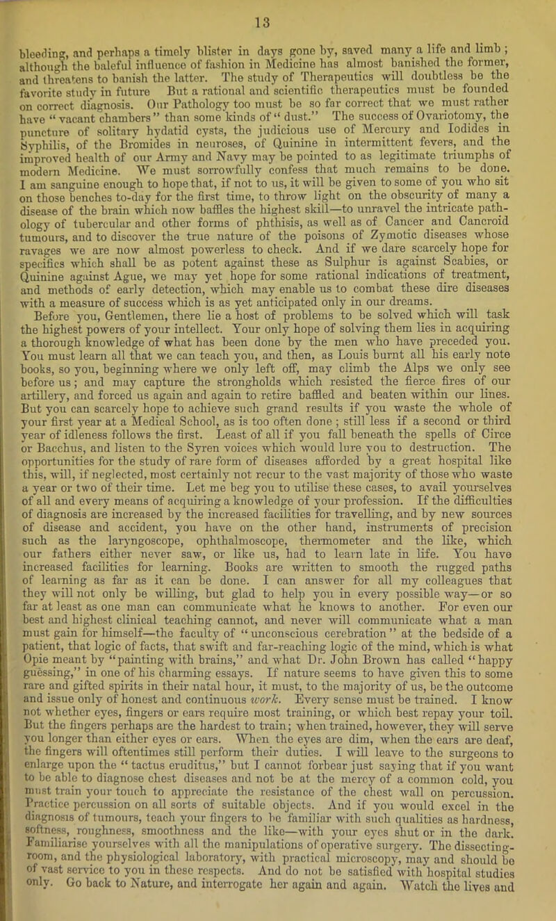 bleeding, and perhaps a timely blister in days gono by, saved many a life and limb ; although the baleful influence of fashion in Medicine has almost banished the former, and threatens to banish the latter. The study of Therapeutics will doubtless be the favorite study in future But a rational and scientific therapeutics must be founded on correct diagnosis. Our Pathology too must be so far correct that we must rather have “ vacant chambers ” than some kinds of “ dust.” The success of Ovariotomy, the puncture of solitary hydatid cysts, the judicious use of Mercury and Iodides in Syphilis, of the Bromides in neuroses, of Quinine in intermittent fevers, and the improved health of our Army and Navy may be pointed to as legitimate triumphs of modern Medicine. We must sorrowfully confess that much remains to be done. I am sanguine enough to hope that, if not to us, it will be given to some of you who sit on those benches to-day for the first time, to throw light on the obscurity of many a disease of the brain which now baffles the highest skill—to unravel the intricate path- ology of tubercular and other forms of phthisis, as well as of Cancer and Cancroid tumours, and to discover the true nature of the poisons of Zymotic diseases whose ravages we are now almost powerless to check. And if we dare scarcely hope for specifics which shall be as potent against these as Sulphur is against Scabies, or Quinine against Ague, we may yet hope for some rational indications of treatment, and methods of early detection, which may enable us to combat these dire diseases with a measure of success which is as yet anticipated only in our dreams. Before you, Gentlemen, there lie a host of problems to be solved which will task the highest powers of your intellect. Your only hope of solving them lies in acquiring a thorough knowledge of what has been done by the men who have preceded you. You must learn all that we can teach you, and then, as Louis burnt all his early note books, so you, beginning where we only left off, may climb the Alps we only see before us; and may capture the strongholds which resisted the fierce fires of our artillery, and forced us again and again to retire baffled and beaten within our lines. But you can scarcely hope to achieve such grand results if you waste the whole of your first year at a Medical School, as is too often done ; still less if a second or third year of idleness follows the first. Least of all if you fall beneath the spells of Circe or Bacchus, and listen to the Syren voices which would lure you to destruction. The opportunities for the study of rare form of diseases afforded by a great hospital like this, will, if neglected, most certainly not recur to the vast majority of those who waste a year or two of their time. Let me beg you to utilise these cases, to avail yourselves of all and every means of acquiring a knowledge of your profession. If the difficulties of diagnosis are increased by the increased facilities for travelling, and by new sources of disease and accident, you have on the other hand, instruments of precision such as the laryngoscope, ophthalmoscope, thermometer and the like, which our fathers either never saw, or like us, had to learn late in life. You have increased facilities for learning. Books are written to smooth the rugged paths of learning as far as it can he done. I can answer for all my colleagues that they will not only be willing, but glad to help you in every possible way—or so far at least as one man can communicate what he knows to another. For even our best and highest clinical teaching cannot, and never will communicate what a man must gain for himself—the faculty of “ unconscious cerebration ” at the bedside of a patient, that logic of facts, that swift and far-reaching logic of the mind, which is what Opie meant by “painting with brains,” and what Dr. John Brown has called “happy guessing,” in one of his charming essays. If nature seems to have given this to some rare and gifted spirits in their natal horn, it must, to the majority of us, he the outcome and issue only of honest and continuous work. Every sense must be trained. I know not whether eyes, fingers or ears require most training, or which best repay your toil. But the fingers perhaps are the hardest to train; when trained, however, they will serve you longer than either eyes or ears. When the eyes are dim, when the ears are deaf, the fingers will oftentimes still perform their duties. I will leave to the surgeons to enlarge upon the “ tactus eruditus,” but I cannot forbear just saying that if you want to be able to diagnose chest diseases and not bo at the mercy of a common cold, you must train your touch to appreciate the resistance of the chest wall on percussion. Practice percussion on all sorts of suitable objects. And if you would excel in tho diagnosis of tumours, teach your fingers to ho familiar with such qualities as hardness, softness, roughness, smoothness and the like—with your eyes shut or in the dark. Familiarise yourselves with all the manipulations of operative surgery. The dissecting! room, and the physiological laboratory, with practical microscopy, may and should be of vast sendee to you in these respects. And do not be satisfied with hospital studies only. Go back to Nature, and interrogate her again and again. Watch the lives and
